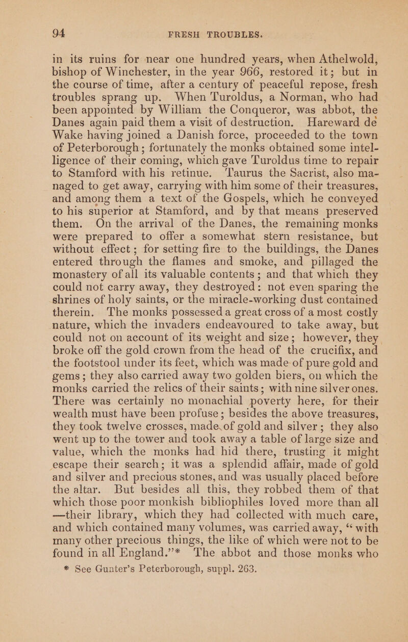 in its ruins for near one hundred years, when Athelwold, bishop of Winchester, in the year 966, restored it; but in the course of time, after a century of peaceful repose, fresh troubles sprang up. When Turoldus, a Norman, who had been appointed by William the Conqueror, was abbot, the Danes again paid them a visit of destruction. Hareward de Wake having joined a Danish force, proceeded to the town of Peterborough; fortunately the monks obtained some intel- ligence of their coming, which gave Turoldus time to repair to Stamford with his retinue. ‘Taurus the Sacrist, also ma- naged to get away, carrying with him some of their treasures, and among them a text of the Gospels, which he conveyed to his superior at Stamford, and by that means preserved them. On the arrival of the Danes, the remaining monks were prepared to offer a somewhat stern resistance, but without effect ; for setting fire to the buildings, the Danes entered through the flames and smoke, and pillaged the monastery ofall its valuable contents; and that which they could not carry away, they destroyed: not even sparing the shrines of holy saints, or the miracle-working dust contained therein. The monks possessed a great cross of a most costly nature, which the invaders endeavoured to take away, but could not on account of its weight and size; however, they. broke off the gold crown from the head of the crucifix, and the footstool under its feet, which was made of pure gold and gems; they also carried away two golden biers, on which the monks carried the relics of their saints; with nine silver ones. There was certainly no monachial poverty here, for their wealth must have been profuse; besides the above treasures, they took twelve crosses, made.of gold and silver; they also went up to the tower and took away a table of large size and _ value, which the monks had hid there, trusting it might escape their search; it was a splendid affair, made of gold and silver and precious stones, and was usually placed before the altar. But besides all this, they robbed them of that which those poor monkish bibliophiles loved more than all —their library, which they had collected with much care, and which contained many volumes, was carried away, “‘ with many other precious things, the like of which were not to be found in all England.”* The abbot and those monks who * See Gunter’s Peterborough, suppl. 263.