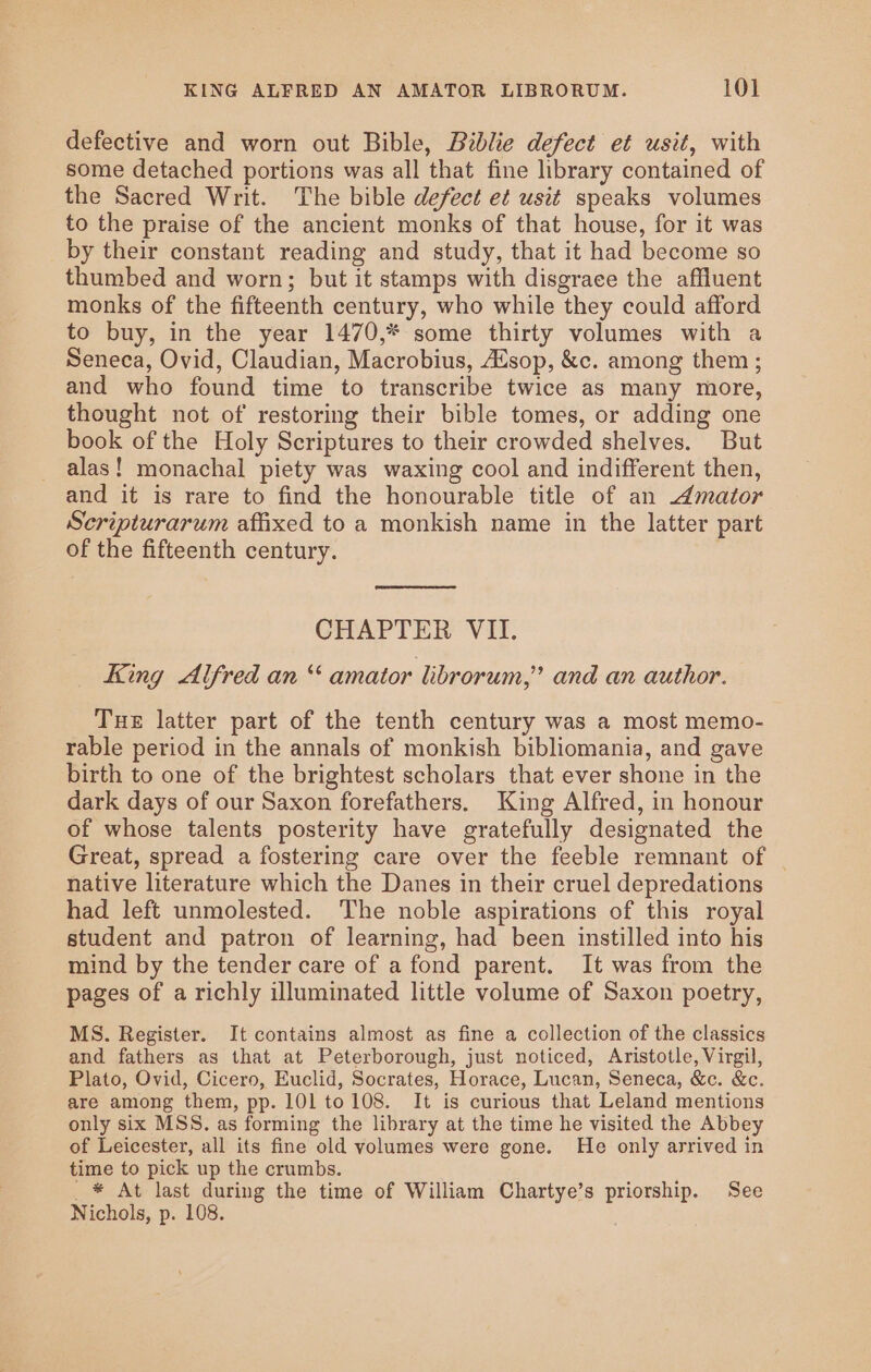 defective and worn out Bible, Biblie defect et usit, with some detached portions was all that fine library contained of the Sacred Writ. The bible defect et usit speaks volumes to the praise of the ancient monks of that house, for it was by their constant reading and study, that it had become so thumbed and worn; but it stamps with disgrace the affluent monks of the fifteenth century, who while they could afford to buy, in the year 1470,* some thirty volumes with a Seneca, Ovid, Claudian, Macrobius, sop, &amp;c. among them ; and who found time to transcribe twice as many more, thought not of restoring their bible tomes, or adding one book of the Holy Scriptures to their crowded shelves. But alas! monachal piety was waxing cool and indifferent then, and it is rare to find the honourable title of an 4Amator Scripturarum affixed to a monkish name in the latter part of the fifteenth century. CHAPTER VII. King Alfred an “ amator librorum,” and an author. Tue latter part of the tenth century was a most memo- rable period in the annals of monkish bibliomania, and gave birth to one of the brightest scholars that ever shone in the dark days of our Saxon forefathers. King Alfred, in honour of whose talents posterity have gratefully designated the Great, spread a fostering care over the feeble remnant of _ native literature which the Danes in their cruel depredations had left unmolested. The noble aspirations of this royal student and patron of learning, had been instilled into his mind by the tender care of a fond parent. It was from the pages of a richly illuminated little volume of Saxon poetry, MS. Register. It contains almost as fine a collection of the classics and fathers as that at Peterborough, just noticed, Aristotle, Virgil, Plato, Ovid, Cicero, Euclid, Socrates, Horace, Lucan, Seneca, &amp;c. &amp;c. are among them, pp. 101 to108. It is curious that Leland mentions only six MSS. as forming the library at the time he visited the Abbey of Leicester, all its fine old volumes were gone. He only arrived in time to pick up the crumbs. _* At last during the time of William Chartye’s priorship. See Nichols, p. 108.