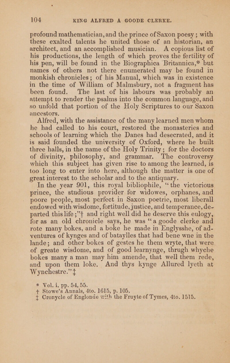 profound mathematician, and the prince of Saxon poesy ; with these exalted talents he united those of an historian, an architect, and an accomplished musician. A copious list of his productions, the length of which proves the fertility of his pen, will be found in the Biographica Britannica,* but names of others not there enumerated may be found in monkish chronicles; of his Manual, which was in existence in the time of William of Malmsbury, not a fragment has been found. The last of his labours was probably an attempt to render the psalms into the common language, and so unfold that portion of the Holy Scriptures to our Saxon ancestors. Alfred, with the assistance of the many learned men whom he had called to his court, restored the monasteries and schools of learning which the Danes had desecrated, and it is said founded the university of Oxford, where he built three halls, in the name of the Holy Trinity; for the doctors of divinity, philosophy, and grammar. The controversy which this subject has given rise to among the learned, is too long to enter into here, although the matter is one of great interest to the scholar and to the antiquary. In the year 901, this royal bibliophile, ‘“‘ the victorious prince, the studious provider for widowes, orphanes, and poore people, most perfect in Saxon poetrie, most liberall endowed with wisdome, fortitude, justice, and temperance, de- parted this life ;”} and right well did he deserve this eulogy, for as an old chronicle says, he was “‘a goode clerke and rote many bokes, and a boke he made in Englysshe, of ad- ventures of kynges and of bataylles that had bene wne in the lande; and other bokes of gestes he them wryte, that were of greate wisdome, and of good learnynge, thrugh whyche bokes many a man may him amende, that well them rede, and upon them loke. And thys kynge Allured lyeth at Wynchestre.” f * Vol. i. pp. 54, 55. + Stowe’s Annals, 4to. 1615, p. 105. t Cronycle of Englonde with the Fruyte of Tymes, 4to. 1515.