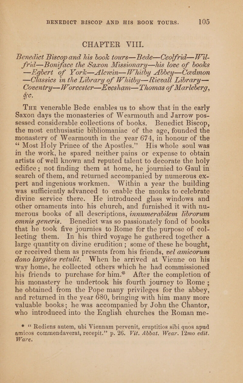 CHAPTER VIII. Benedict Biscop and his book tours—Bede—Ceolfrid—V il- Srid— Boniface the Saxon Missionary—his love of books —Logbert of York—Alcnin—VW hitby Abbey—Cadmon —Classics in the Library of Whitby—Rievall Library— Coventry—VW orcester—E vesham— Thomas of Marleberg, ve. Tue venerable Bede enables us to show that in the early Saxon days the monasteries of Wearmouth and Jarrow pos- sessed considerable collections of books. Benedict Biscop, the most enthusiastic bibliomaniac of the age, founded the monastery of Wearmouth in the year 674, in honour of the ‘* Most Holy Prince of the Apostles.” His whole soul was in the work, he spared neither pains or expense to obtain artists of well known and reputed talent to decorate the holy edifice ; not finding them at home, he journied to Gaul in search of them, and returned accompanied by numerous ex- pert and ingenious workmen. Within a year the building was sufficiently advanced to enable the monks to celebrate divine service there. He introduced glass windows and other ornaments into his church, and furnished it with nu- merous books of all descriptions, tnnwmerabilem librorum omnis generis. Benedict was so passionately fond of books that he took five journies to Rome for the purpose of col- lecting them. In his third voyage he gathered together a large quantity on divine erudition ; some of these he bought, or received them as presents from his friends, vel amicorum dono largitos retulit, When he arrived at Vienne on his way home, he collected others which he had commissioned his friends to purchase for him.* After the completion of his monastery he undertook his fourth journey to Rome ; he obtained from the Pope many privileges for the abbey, and returned in the year 680, bringing with him many more valuable books; he was accompanied by John the Chantor, who introduced into the English churches the Roman me- * “ Rediens autem, ubi Viennam pervenit, eruptitios sibi quos apud amicos commendaverat, recepit.”” p. 26. Vit. Abbat. Wear. 12mo edit. Ware.