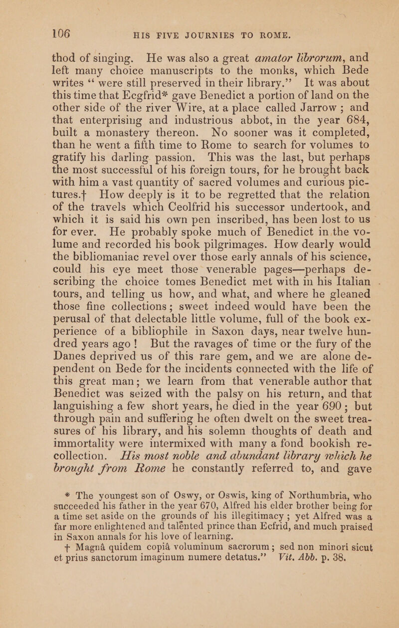 thod of singing. He was also a great amator librorum, and left many choice manuscripts to the monks, which Bede writes ‘‘ were still preserved in their library.” It was about this time that Ecgfrid* gave Benedict a portion of land on the other side of the river Wire, at a place called Jarrow ; and that enterprisiug and industrious abbot, in the year 684, built a monastery thereon. No sooner was it completed, than he went a fifth time to Rome to search for volumes to gratify his darling passion. This was the last, but perhaps the most successful of his foreign tours, for he brought back with him a vast quantity of sacred volumes and curious pic- _tures.t How deeply is it to be regretted that the relation of the travels which Ceolfrid his successor undertook, and which it is said his own pen inscribed, has been lost to us for ever. He probably spoke much of Benedict in.the vo- lume and recorded his book pilgrimages. How dearly would the bibliomaniac revel over those early annals of his science, could his eye meet those venerable pages—perhaps de- scribing the choice tomes Benedict met with in his Italian - tours, and telling us how, and what, and where he gleaned those fine collections; sweet indeed would have been the perusal of that delectable little volume, full of the book ex- perience of a bibliophile in Saxon days, near twelve hun- dred years ago! But the ravages of time or the fury of the Danes deprived us of this rare gem, and we are alone de- pendent on Bede for the incidents connected with the life of this great man; we learn from that venerable author that Benedict was seized with the palsy on his return, and that languishing a few short years, he died in the year 690; but through pain and suffering he often dwelt on the sweet trea- sures of his library, and his solemn thoughts of death and immortality were intermixed with many a fond bookish re- collection. His most noble and abundant hbrary which he brought from Rome he constantly referred to, and gave * The youngest son of Oswy, or Oswis, king of Northumbria, who succeeded his father in the year 670, Alfred his elder brother being for a time set aside on the grounds of his illegitimacy ; yet Alfred was a far more enlightened and talénted prince than Ecfrid, and much praised in Saxon annals for his love of learning. + Magna quidem copia voluminum sacrorum; sed non minori sicut et prius sanctorum imaginum numere detatus.”’ Vit, Abb. p. 38.