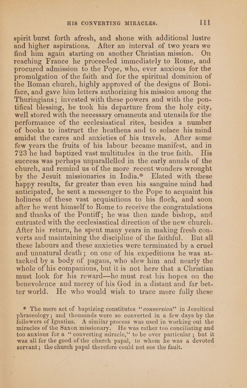 spirit burst forth afresh, and shone with additional lustre and higher aspirations. After an interval of two years we find him again starting on another Christian mission. On reaching France he proceeded immediately to Rome, and procured admission to the Pope, who, ever anxious for the promulgation of the faith and for the spiritual dominion of the Roman church, highly approved of the designs of Boni- face, and gave him letters authorizing his mission among the Thuringians; invested with these powers and with the pon- tifical blessing, he took his departure from the holy city, well stored with the necessary ornaments and utensils for the performance of the ecclesiastical rites, besides a number of books to instruct the heathens and to solace his mind amidst the cares and anxieties of his travels. After some few years the fruits of his labour became manifest, and in 723 he had baptized vast multitudes in the true faith. His success was perhaps unparallelled in the early annals of the church, and remind us of the more recent wonders wrought by the Jesuit missionaries in India.* Elated with these happy results, far greater than even his sanguine mind had anticipated, he sent a messenger to the Pope to acquaint his holiness of these vast acquisitions to his flock, and soon after he went himself to Rome to receive the congratulations and thanks of the Pontiff; he was then made bishop, and -entrusted with the ecclesiastical direction of the new church. After his return, he spent many years in making fresh con- verts and maintaining the discipline of the faithful. But all these labours and these anxieties were terminated by a cruel and unnatural deat; on one of his expeditions he was at- tacked by a body of pagans, who slew him and _ nearly the whole of his companions, but it is not here that a Christian must look for his reward—he must rest his hopes on the benevolence and mercy of his God in a distant and far bet- ter world. He who would wish to trace more fully these * The mere act of baptizing constitutes ‘“‘ conversion’? in Jesuitical phraseology; and thousands were so converted in a few days by the followers of Ignatius. &lt;A similar process was used in working out the miracles of the Saxon missionary. He was rather too conciliating and too anxious for a “‘ converting miracle,” to be over particular ; but it was all for the good of the church papal, to whom he was a devoted servant; the church papal therefore could not see the fault.