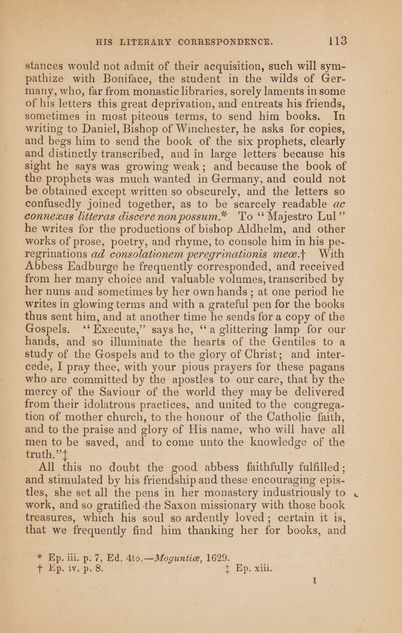 stances would not admit of their acquisition, such will sym- pathize with Boniface, the student in the wilds of Ger- many, who, far from monastic libraries, sorely laments in some of his letters this great deprivation, and entreats his friends, sometimes in most piteous terms, to send him books. In writing to Daniel, Bishop of Winchester, he asks for copies, and begs him to send the book of the six prophets, clearly and distinctly transcribed, and in large letters because his sight he says was growing weak; and because the book of the prophets was much wanted in Germany, and could not be obtained except written so obscurely, and the letters so confusedly joined together, as to be scarcely readable ac connexas litteras discere non possum.* To ‘‘ Majestro Lul” he writes for the productions of bishop Aldhelm, and other works of prose, poetry, and rhyme, to console him in his pe- regrinations ad consolationem peregrinationis mea.+ With Abbess Eadburge he frequently corresponded, and received from her many choice and valuable volumes, transcribed by her nuns and sometimes by her own hands; at one period he writes in glowing terms and with a grateful pen for the books thus sent him, and at another time he sends for a copy of the Gospels. ‘‘ Execute,” says he, ‘a glittering lamp for our hands, and so illuminate the hearts of the Gentiles to a study of the Gospels and to the glory of Christ; and inter- cede, I pray thee, with your pious prayers for these pagans who are committed by the apostles to our care, that by the mercy of the Saviour of the world they may be delivered from their idolatrous practices, and united to the congrega- tion of mother church, to the honour of the Catholic faith, and to the praise and glory of His name, who will have all men to be saved, and to come unto the knowledge of the truth,” } All this no doubt the good abbess faithfully fulfilled ; and stimulated by his friendship and these encouraging epis- tles, she set all the pens in her monastery industriously to work, and so gratified the Saxon missionary with those book treasures, which his soul so ardently loved; certain it is, that we frequently find him thanking her for books, and * Ep. ill. p. 7, Ed, 4to.—Moguntiea, 1629. + Dp. iv. p.’8: ae. Bip. artis