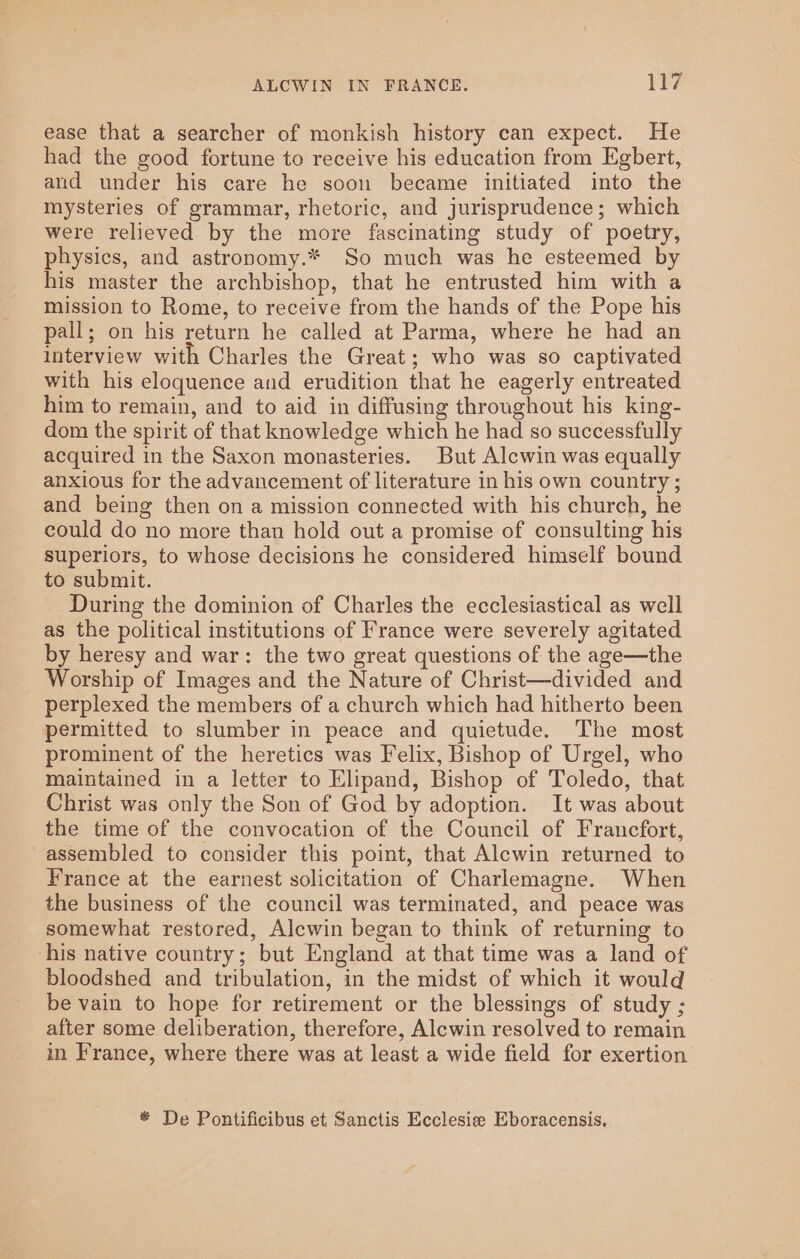 ease that a searcher of monkish history can expect. He had the good fortune to receive his education from Egbert, and under his care he soon became initiated into the mysteries of grammar, rhetoric, and jurisprudence; which were relieved by the more fascinating study of poetry, physics, and astronomy.* So much was he esteemed by his master the archbishop, that he entrusted him with a mission to Rome, to receive from the hands of the Pope his pall; on his return he called at Parma, where he had an interview with Charles the Great; who was so captivated with his eloquence and erudition that he eagerly entreated him to remain, and to aid in diffusing throughout his king- dom the spirit of that knowledge which he had so successfully acquired in the Saxon monasteries. But Alcwin was equally anxious for the advancement of literature in his own country ; and being then on a mission connected with his church, he could do no more than hold out a promise of consulting his superiors, to whose decisions he considered himself bound to submit. During the dominion of Charles the ecclesiastical as well as the political institutions of France were severely agitated by heresy and war: the two great questions of the age—the Worship of Images and the Nature of Christ—divided and perplexed the members of a church which had hitherto been permitted to slumber in peace and quietude. The most prominent of the heretics was Felix, Bishop of Urgel, who maintained in a letter to Elipand, Bishop of Toledo, that Christ was only the Son of God by adoption. It was about the time of the convocation of the Council of Francfort, assembled to consider this point, that Alewin returned to France at the earnest solicitation of Charlemagne. When the business of the council was terminated, and peace was somewhat restored, Alcwin began to think of returning to his native country; but England at that time was a land of bloodshed and tribulation, in the midst of which it would be vain to hope for retirement or the blessings of study ; after some deliberation, therefore, Alewin resolved to remain in France, where there was at least a wide field for exertion De Pontificibus et Sanctis Ecclesia Eboracensis.