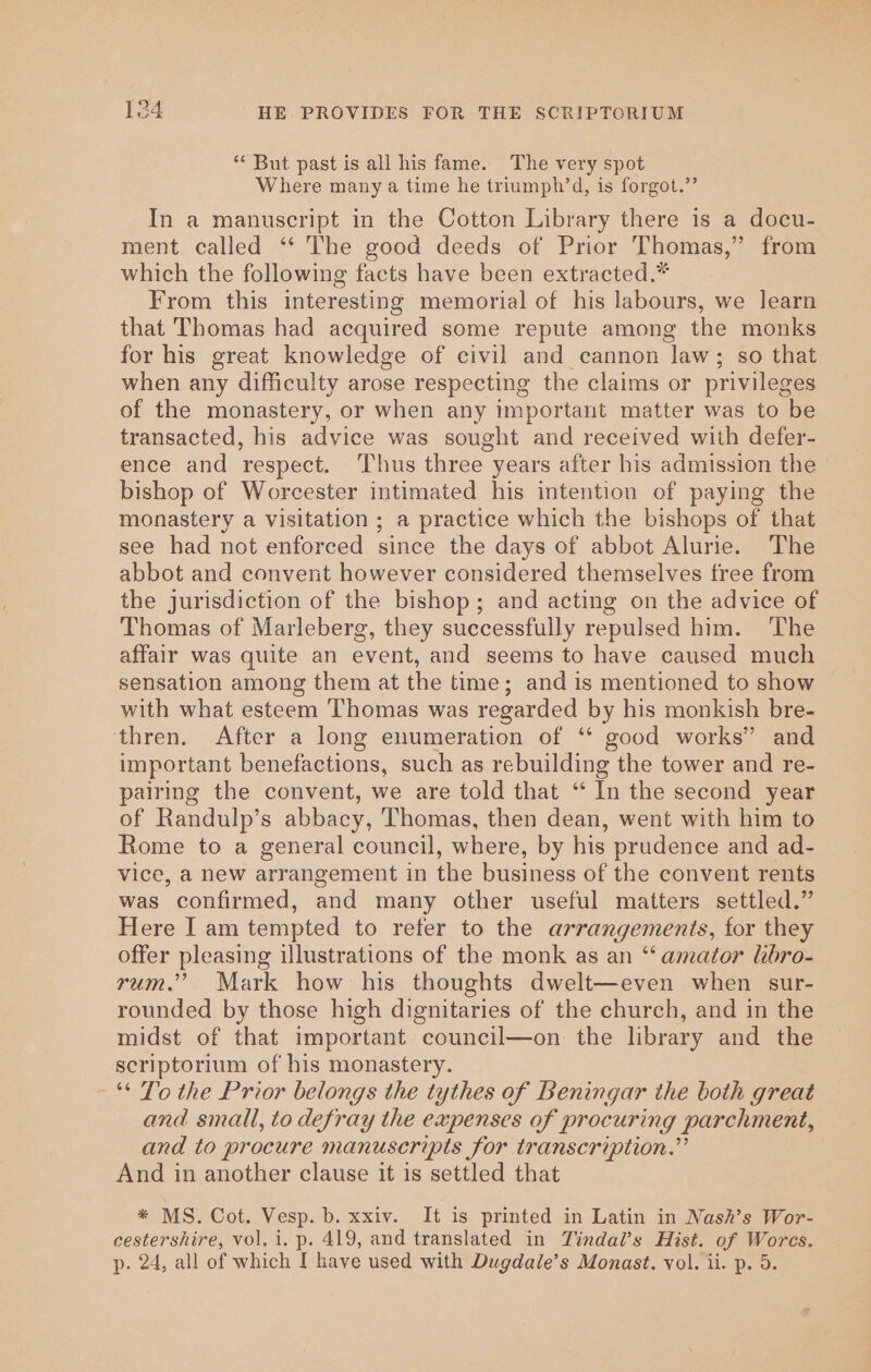 ‘** But past is all his fame. The very spot Where many a time he triumph’d, is forgot.” In a manuscript in the Cotton Library there is a docu- ment called ‘“‘ The good deeds of Prior Thomas,” from which the following facts have been extracted.* From this interesting memorial of his labours, we learn that Thomas had acquired some repute among the monks for his great knowledge of civil and cannon ‘law ; so that when any difficulty arose respecting the claims or privileges of the monastery, or when any important matter was to be transacted, his advice was sought and received with defer- ence and respect. ‘Thus three years after his admission the bishop of Worcester intimated his intention of paying the monastery a visitation ; a practice which the bishops of that see had not enforced since the days of abbot Alurie. The abbot and convent however considered themselves free from the jurisdiction of the bishop; and acting on the advice of Thomas of Marleberg, they successfully repulsed him. ‘The affair was quite an event, and seems to have caused much sensation among them at the time; and is mentioned to show with what esteem ‘Thomas was regarded by his monkish bre- thren. After a long enumeration of ‘‘ good works” and important benefactions, such as rebuilding the tower and re- pairing the convent, we are told that ‘ In the second year of Randulp’s abbacy, Thomas, then dean, went with him to Rome to a general council, where, by his prudence and ad- vice, a new arrangement in the business of the convent rents was confirmed, and many other useful matters settled.” Here I am tempted to refer to the arrangements, for they offer pleasing illustrations of the monk as an “‘ amator lbro- rum.’ Mark how his thoughts dwelt—even when sur- rounded by those high dignitaries of the church, and in the midst of that important council—on the library and the scriptorium of his monastery. * To the Prior belongs the tythes of Beningar the both great and small, to defray the expenses of procuring parchment, and to procure manuscripts for transcription.” And in another clause it is settled that * MS. Cot. Vesp. b. xxiv. It is printed in Latin in Nash’s Wor- cestershire, vol, i. p. 419, and translated in Tindal’s Hist. of Worcs. p- 24, all of which I have used with Dugdale’s Monast. vol. ii. p. 5.