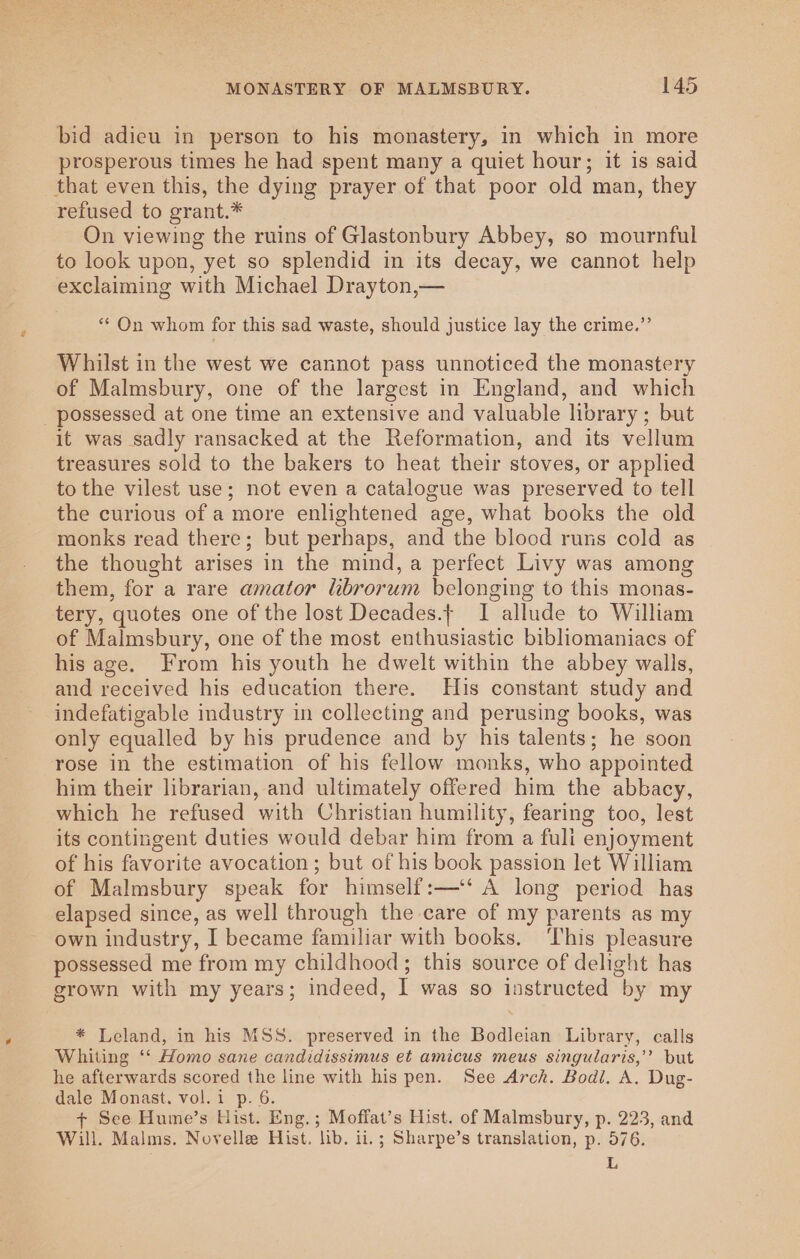 bid adieu in person to his monastery, in which in more prosperous times he had spent many a quiet hour; it is said that even this, the dying prayer of that poor old man, they refused to grant.* On viewing the ruins of Glastonbury Abbey, so mournful to look upon, yet so splendid in its decay, we cannot help exclaiming with Michael Drayton,— ** On whom for this sad waste, should justice lay the crime.”’ Whilst in the west we cannot pass unnoticed the monastery of Malmsbury, one of the largest in England, and which _ possessed at one time an extensive and valuable library ; but it was sadly ransacked at the Reformation, and its vellum treasures sold to the bakers to heat their stoves, or applied to the vilest use; not even a catalogue was preserved to tell the curious of a more enlightened age, what books the old monks read there; but perhaps, and the blood runs cold as the thought arises in the mind, a perfect Livy was among them, for a rare amator librorum belonging to this monas- tery, quotes one of the lost Decades.| I allude to William of Malmsbury, one of the most enthusiastic bibliomaniacs of his age. From his youth he dwelt within the abbey walls, and received his education there. His constant study and indefatigable industry in collecting and perusing books, was only equalled by his prudence and by his talents; he soon rose in the estimation of his fellow monks, who appointed him their librarian, and ultimately offered him the abbacy, which he refused with Christian humility, fearing too, lest its contingent duties would debar him from a fuli enjoyment of his favorite avocation ; but of his book passion let William of Malmsbury speak for himself:—‘‘ A long period has elapsed since, as well through the care of my parents as my own industry, I became familiar with books, ‘This pleasure possessed me from my childhood; this source of delight has grown with my years; indeed, I was so instructed by my * Leland, in his MSS. preserved in the Bodleian Library, calls Whiting ‘‘ Homo sane candidissimus et amicus meus singularis,’’ but he afterwards scored the line with his pen. See Arch. Bodl. A. Dug- dale Monast. vol. i p. 6. + See Hume’s Hist. Eng.; Moffat’s Hist. of Malmsbury, p. 223, and Will. Malms. Novelle Hist. lib. ii.; Sharpe’s translation, p. 576. L