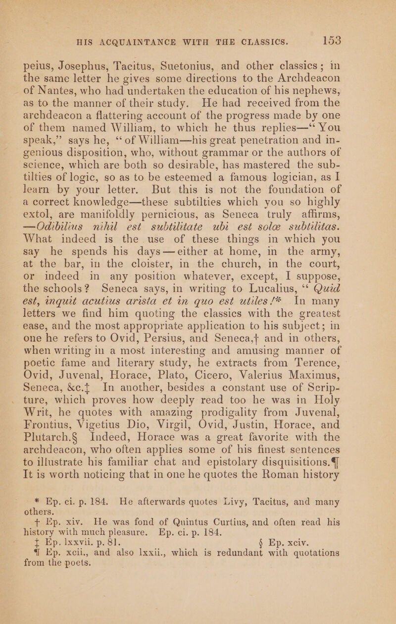 HIS ACQUAINTANCE WITH THE CLASSICS. 152 peius, Josephus, Tacitus, Suetonius, and other classics; in the same letter he gives some directions to the Archdeacon _ of Nantes, who had undertaken the education of his nephews, as to the manner of their study. He had received from the archdeacon a flattering account of the progress made by one of them named William, to which he thus replies—‘‘ You speak,” says he, “‘ of William—his great penetration and in- genious disposition, who, without grammar or the authors of science, which are both so desirable, has mastered the sub- tilties of logic, so as to be esteemed a famous logician, as I learn by your letter. But this is not the foundation of a correct knowledge—these subtilties which you so highly extol, are manifoldly pernicious, as Seneca truly affirms, —Odibilius nihil est subtilitate ubi est sole subtiltas. What indeed is the use of these things in which you say he spends his days—either at home, in the army, at the bar, in the cloister, in the church, in the court, or indeed in any position whatever, except, I suppose, the schools? Seneca says, in writing to Lucalius, “* Quid est, inquit acutius arista et in quo est utiles/* In many letters we find him quoting the classics with the greatest ease, and the most appropriate application to his subject; in one he refers to Ovid, Persius, and Seneca,} and in others, when writing in a most interesting and amusing manner of poetic fame and literary study, he extracts from Terence, Ovid, Juvenal, Horace, Plato, Cicero, Valerius Maximus, Seneca, &amp;c.t In another, besides a constant use of Scrip- ture, which proves how deeply read too he was in Holy Writ, he quotes with amazing prodigality from Juvenal, Frontius, Vigetius Dio, Virgil, Ovid, Justin, Horace, and Plutarch.§ Indeed, Horace was a great favorite with the archdeacon, who often applies some of his finest sentences to illustrate his familiar chat and epistolary disquisitions.4] It is worth noticing that in one he quotes the Roman history * Ep. ci. p. 184. He afterwards quotes Livy, Tacitus, and many others. + Ep. xiv. He was fond of Quintus Curtius, and often read his history with much pleasure. Ep. ci. p. 184. f- Ep. Ixxvii. p. 81. § Ep. xciv. {| Ep. xcii., and also Ixxii., which is redundant with quotations from the poets.