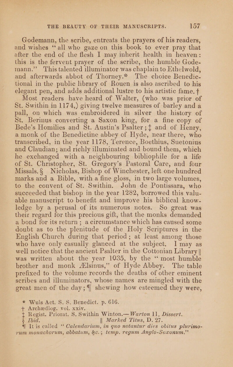 Godemann, the scribe, entreats the prayers of his readers, and wishes ‘‘all who gaze on this book to ever pray that after the end of the flesh I may inherit health in heaven: this is the fervent prayer of the scribe, the humble Gode- mann.”’? This talented illuminator was chaplain to Ethelwold, and afterwards abbot of Thorney.* The choice Benedic- tional in the public library of Rouen is also ascribed to his elegant pen, and adds additional lustre to his artistic fame. ¢ Most readers have heard of Walter, (who was prior of St. Swithin in 1174,) giving twelve measures of barley and a pall, on which was embroidered in silver the history of St. Berimus converting a Saxon king, for a fine copy of Bede’s Homilies and St. Austin’s Psalter; { and of Henry, a monk of the Benedictine abbey of Hyde, near there, who transcribed, in the year 1178, Terence, Boethius, Suetonius and Claudian; and richly illuminated and bound them, which he exchanged with a neighbouring bibliophile for a life of St. Christopher, St. Gregory’s Pastoral Care, and four Missals.§ Nicholas, Bishop of Winchester, left one hundred marks and a Bible, with a fine gloss, in two large volumes, to the convent of St. Swithin. John de Pontissara, who succeeded that bishop in the year 1282, borrowed this valu- able manuscript to benefit and improve his biblical know- ledge by a perusal of its numerous notes. So great was their regard for this precious gift, that the monks demanded a bond for its return ; a circumstance which has caused some doubt as to the plenitude of the Holy Scriptures in the English Church during that period; at least among those who have only casually glanced at the subject. I may as well notice that the ancient Psalter in the Cottonian Library || was written about the year 1035, by the ‘‘ most humble brother and monk Atlsinus,” of Hyde Abbey. The table prefixed to the volume records the deaths of other eminent scribes and illuminators, whose names are mingled with the great men of the day; 4 shewing how esteemed they were, * Wuls Act. S. S. Benedict. p. 616. + Archeedlog. vol. xxiv. + Regist. Priorat. S. Swithin Winton.— Warton 11, Dissert. § Ibid. || Marked Titus, D. 27. { It is called ‘‘ Calendarium, in quo notantur dies obitus plurimo- rum monachorum, abbatum, &amp;c.; temp. regum Anglo-Saxonum.”’