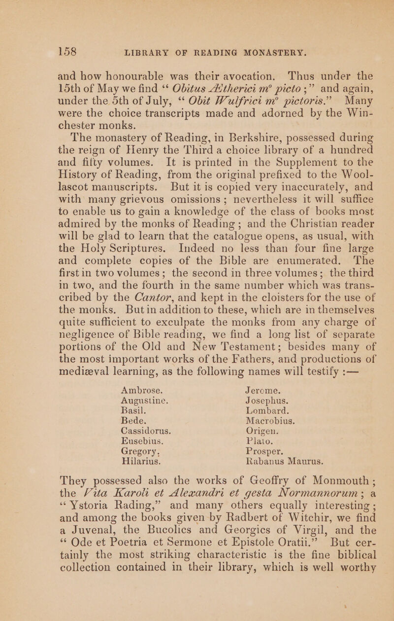 and how honourable was their avocation. Thus under the 15th of May we find ‘‘ Obitus dAv'therici m° picto ;” and again, under the 5th of July, “ Obit Wulfrici m° pictoris.” Many were the choice transcripts made and adorned by the Win- chester monks. The monastery of Reading, in Berkshire, possessed during the reign of Henry the Third a choice library of a hundred and fifty volumes. It is printed in the Supplement to the History of Reading, from the original prefixed to the Wool- lascot manuscripts. But it is copied very inaccurately, and with many grievous omissions; nevertheless it will suffice to enable us to gain a knowledge of the class of books most admired by the monks of Reading; and the Christian reader will be glad to learn that the catalogue opens, as usual, with the Holy Scriptures. Indeed no less than four fine large and complete copies of the Bible are enumerated. The firstin two volumes; the second in three volumes; the third in two, and the fourth in the same number which was trans- eribed by the Cantor, and kept in the cloisters for the use of the monks. But in addition to these, which are in themselves quite sufficient to exculpate the monks from any charge of negligence of Bible reading, we find a long list of separate portions of the Old and New Testament; besides many of the most important works of the Fathers, and productions of medizeval learning, as the following names will testify :— Ambrose. Jerome. Augustine. Josephus. Basil. Lombard. Bede. Macrobius. Cassidorus. Origen. Eusebius. Plato. Gregory. Prosper. Hilarius. Rabanus Maurus. They possessed also the works of Geoffry of Monmouth ; the Vita Karolt et Alexandri et gesta Normannorum ; a ‘“‘Ystoria Rading,” and many others equally interesting ; and among the books given by Radbert of Witchir, we find a Juvenal, the Bucolics and Georgics of Virgil, and the “ Ode et Poetria et Sermone et Epistole Oratii.” But cer- tainly the most striking characteristic is the fine biblical collection contained in their library, which is well worthy