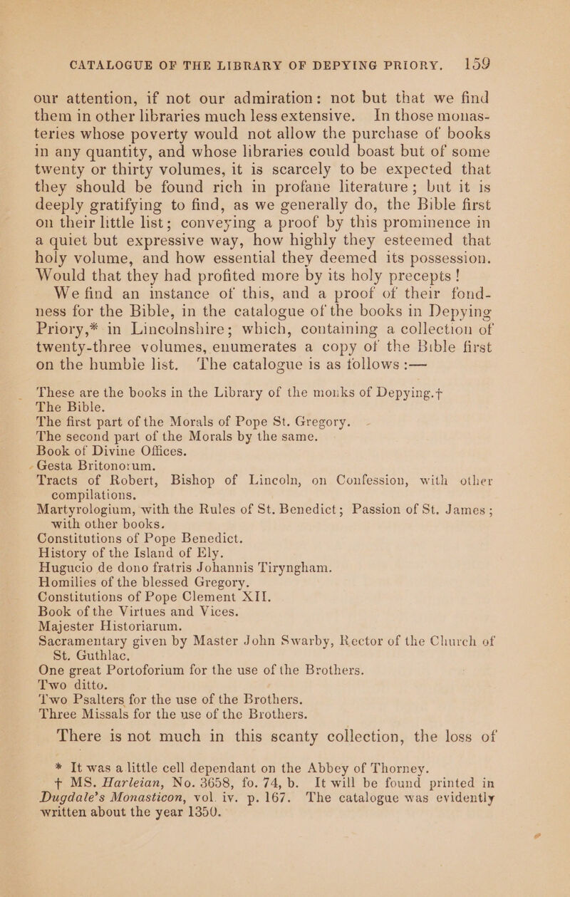 CATALOGUE OF THE LIBRARY OF DEPYING PRIORY. 1059 our attention, if not our admiration: not but that we find them in other libraries much less extensive. In those monas- teries whose poverty would not allow the purchase of books in any quantity, and whose libraries could boast but of some twenty or thirty volumes, it is scarcely to be expected that they should be found rich in profane literature; but it is deeply gratifying to find, as we generally do, the Bible first on their little list; conveying a proof by this prominence in a quiet but expressive way, how highly they esteemed that holy volume, and how essential they deemed its possession. Would that they had profited more by its holy precepts ! We find an instance of this, and a proof of their fond- ness for the Bible, in the catalogue of the books in Depying Priory,* in Lincolnshire; which, containing a collection of twenty-three volumes, enumerates a copy of the Bible first on the humbie list. The catalogue is as tollows :— These are the books in the Library of the monks of Depying.+ The Bible. The first part of the Morals of Pope St. Gregory. The second part of the Morals by the same. Book of Divine Offices. -Gesta Britonorum. Tracts of Robert, Bishop of Lincoln, on Confession, with other compilations. Martyrologium, with the Rules of St. Benedict; Passion of St. James ; with other books. Constitutions of Pope Benedict. History of the Island of Ely. Hugucio de dono fratris Johannis Tiryngham. Homilies of the blessed Gregory. Constitutions of Pope Clement XII. Book of the Virtues and Vices. Majester Historiarum. Sacramentary given by Master John Swarby, Rector of the Church of St. Guthlac. One great Portoforium for the use of the Brothers. Two ditto. Two Psalters for the use of the Brothers. Three Missals for the use of the Brothers. There is not much in this scanty collection, the loss of * It was a little cell dependant on the Abbey of Thorney. + MS. Harleian, No. 3658, fo. 74, b. It will be found printed in Dugdale’s Monasticon, vol. iv. p. 167. The catalogue was evidently written about the year 1350.