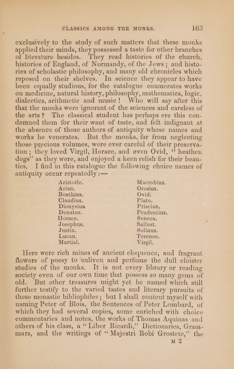 exclusively to the study of such matters that these monks applied their minds, they possessed a taste for other branches of literature besides. They read histories of the church, histories of England, of Normandy, of the Jews; and histo- ries of scholastic philosophy, and many old chronicles which reposed on their shelves. In science they appear to have been equally studious, for the catalogue enumerates works on medicine, natural history, philosophy, mathematics, logic, dialectics, arithmetic and music! Who will say after this that the monks were ignorant of the sciences and careless of the arts? The classical student has perhaps ere this con- demned them for their want of taste, and felt indignant at the absence of those authors of antiquity whose names and works he venerates. But the monks, far from neglecting those precious volumes, were ever careful of their preserva- tion; they loved Virgil, Horace, and even Ovid, ‘* heathen dogs’’ as they were, and enjoyed a keen relish for their beau- ties. I find in this catalogue the following choice names of antiquity occur repeatedly :— Aristotle. Macrobius. Arian. Orosius. Boethius, Ovid. Claudius. Plato. Dionysius Priscian. Donatus. Prudentius, Horace. Seneca. Josephus. Sallust. Justin. Solinus. Lucan. Terence. Martial. Virgil. Here were rich mines of ancient eloquence, and fragrant flowers of poesy to ‘enliven and perfume the dull cloister studies of the monks. It is not every library or reading society even of our own time that possess so many gems of old. But other treasures might yet be named which still further testify to the varied tastes and literary pursuits of these monastic bibliophiles; but I shall content myself with naming Peter of Blois, the Sentences of Peter Lombard, of which they had several copies, some enriched with choice commentaries and notes, the works of Thomas Aquinas and others of his class, a “‘ Liber Ricardi,’”’ Dictionaries, Gram- mars, and the writings of ‘ Majestri Robi Grostete,” the M 2