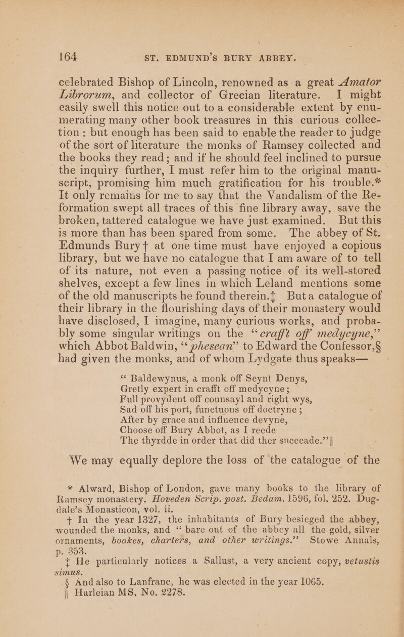 celebrated Bishop of Lincoln, renowned as a great 4mator Librorum, and collector of Grecian literature. I might easily swell this notice out to a considerable extent by enu- merating many other book treasures in this curious collec- tion : but enough has been said to enable the reader to judge of the sort of literature the monks of Ramsey collected and the books they read; and if he should feel inclined to pursue the inquiry further, I must refer him to the original manu- script, promising him much gratification for his trouble.* It only remains for me to say that the Vandalism of the Re- formation swept all traces of this fine library away, save the broken, tattered catalogue we have just examined. But this is more than has been spared from some. The abbey of St. Edmunds Bury} at one time must have enjoyed a copious library, but we have no catalogue that I am aware of to tell of its nature, not even a passing notice of its well-stored shelves, except a few lines in which Leland mentions some of the old manuscripts he found therein.{ Buta catalogue of their library in the flourishing days of their monastery would have disclosed, I imagine, many curious works, and proba- bly some singular writings on the ‘“‘craffé off medycyne,” which Abbot Baldwin, “‘ phesean’’ to Edward the Confessor,§ had given the monks, and of whom Lydgate thus speaks— ** Baldewynus, a monk off Seynt Denys, Gretly expert in crafft off medycyne; Full provydent off counsayl and right wys, Sad off his port, functuons off doctryne ; After by grace and influence devyne, Choose off Bury Abbot, as I reede The thyrdde in order that did ther succeade.”’|| We may equally deplore the loss of the catalogue of the * Alward, Bishop of London, gave many books to the library of Ramsey monastery. Hoveden Scrip. post. Bedam. 1596, fol, 252. Dug- dale’s Monasticon, vol. ii. + In the year 1327, the inhabitants of Bury besieged the abbey, wounded the monks, and “ bare out of the abbey all the gold, silver ornaments, bookes, charters, and other writings.” Stowe Annals, p. 303. ; { He particularly notices a Sallust, a very ancient copy, vetustis simus. § Andalso to Lanfranc, he was elected in the year 1065. || Harleian MS, No. 2278.