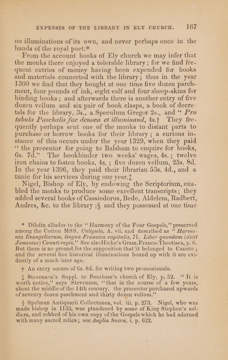 no illuminations of its own, and never perhaps once in the hands of the royal poet.* From the account books of Ely church we may infer that the monks there enjoyed a tolerable library ; for we find fre- quent entries of money having been expended for books and materials connected with the library; thus in the year 1300 we find that they bought at one time five dozen parch- ment, four pounds of ink, eight calf and four sheep-skins for binding books; and afterwards there is another entry of five dozen vellum and six pair of book clasps, a book of decre- tals for the library, 3s., a Speculum Gregor 2s., and “* Pre tabula Paschalis fac denova et illuminand, 4s. They fre- quently perhaps sent one of the monks to distant parts to purchase or borrow books for their library ; a curious in- stance of this occurs under the year 1329, when they paid ‘‘ the precentor for going to Balsham to enquire for books, Os. 7d.” The bookbinder two weeks’ wages, 4s.; twelve iron chains to fasten books, 4s. ; five dozen vellum, 25s. 8d. In the year 1396, they paid their librarian 53s, 4d., and a tunic for his services during one year. Nigel, Bishop of Ely, by endowing the Scriptorium, ena- bled the monks to produce some excellent transcripts; they added several books of Cassiodorus, Bede, Aldelem, Radhert, Andres, &amp;c. to the library ;§ and they possessed at one time * Dibdin alludes to the ‘‘ Harmony of the Four Gospels,”’ preserved among the Cotton MSS. Caligula, A. vii. and described as “‘ Harmo.- nia Evangeliorum, lingua Francica capitulis, 71, Liber quondam (dicit Jamesius) Canutiregis.”’ See alsoHicke’s Gram.Franco-Theotisca, p. 6. But there is no ground for the supposition that ‘it belonged to Canute ; and the several fine historical illuminations bound up with it are evi- dently of a much later age. + An entry occurs of 6s. 8d. for writing two processionals. * Stevenson’s Suppl. to Rentham’s church of Ely, p. 52. ‘ It is worth notice,” says Stevenson, ‘‘that in the course of a few years, about the middle of the 14th century, the precentor purchased upwards of seventy dozen parchment and thirty dozen vellum.”’ § Spelman Antiquarii Collectanea, vol. iii. p. 273. Nigel, who was made bishop in 1133, was plundered by some of King Stephen’s sol- diers, and robbed of his own copy of the Gospels which he had adorned with many sacred relics; see Anglia Sacra, i. p. 622.