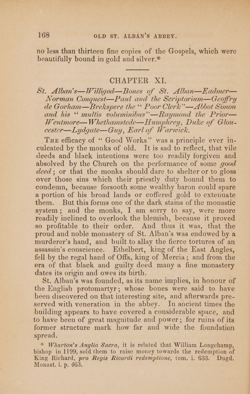 no less than thirteen fine copies of the Gospels, which were beautifully bound in gold and silver.* CHAPTER XI. St. Alban’s—Willigod—Bones of St. Alban—Eadmer— Norman Conquest—Paul and the Scriptorium—Geoffry de Gorham—Brekspere the ‘* Poor Clerk” —Abbot Simon and his “ multis voluminibus’’—Raymond the Prior— WV entmore—Whethamstede—Humphrey, Duke of Glou- cester—Lydgate—Guy, Earl of Warnick. Tue efficacy of “‘ Good Works” was a principle ever in- culcated by the monks of old. It is sad to reflect, that vile deeds and black intentions were too readily forgiven and absolved by the Church on the performance of some good deed; or that the monks should dare to shelter or to gloss over those sins which their priestly duty bound them to condemn, because forsooth some wealthy baron could spare a portion of his broad lands or coffered gold to extenuate them. But this forms one of the dark stains of the monastic system; and the monks, I am sorry to say, were more readily inclined to overlook the blemish, because it proved so profitable to their order. And thus it was, that the proud and noble monastery of St. Alban’s was endowed by a murderer’s hand, and built to allay the fierce tortures of an assassin’s conscience. Ethelbert, king of the East Angles, fell by the regal hand of Offa, king of Mercia; and from the era of that black and guilty deed many a fine monastery dates its origin and owes its birth. St. Alban’s was founded, as its name implies, in honour of the English protomartyr; whose bones were said to have been discovered on that interesting site, and afterwards pre- served with veneration in the abbey. In ancient times the building appears to have covered a considerable space, and to have been of great magnitude and power; for ruins of its former structure mark how far and wide the foundation spread. * Wharton’s Anglia Sacra, it is related that William Longchamp, bishop in 1199, sold them to raise money towards the redemption of King Richard, pro Regis Ricardi redemptione, tom. i. 633. Dugd. Monast. 1. p. 463.