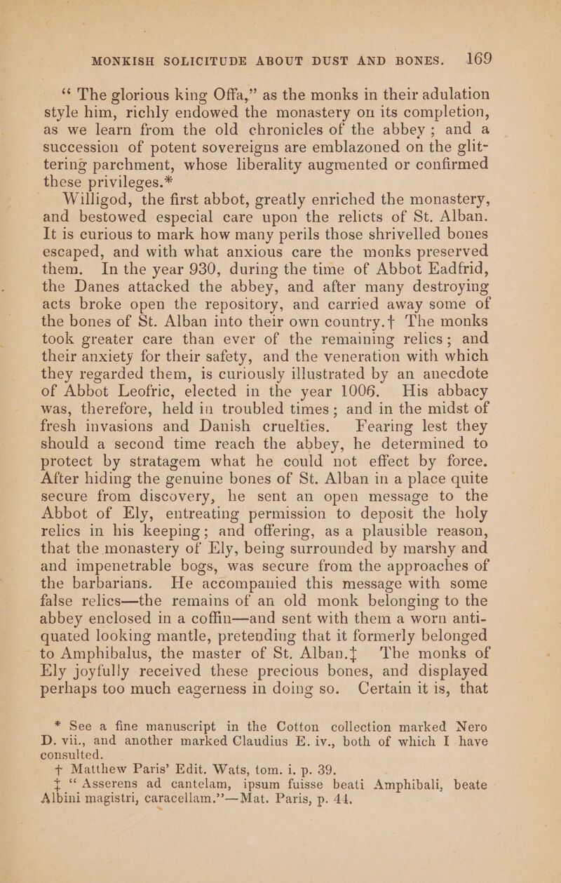 ‘¢ The glorious king Offa,” as the monks in their adulation style him, richly endowed the monastery on its completion, as we learn from the old chronicles of the abbey; and a succession of potent sovereigns are emblazoned on the glit- tering parchment, whose liberality augmented or confirmed these privileges.* Willigod, the first abbot, greatly enriched the monastery, and bestowed especial care upon the relicts of St. Alban. It is curious to mark how many perils those shrivelled bones escaped, and with what anxious care the monks preserved them. In the year 930, during the time of Abbot Eadfrid, the Danes attacked the abbey, and after many destroying acts broke open the repository, and carried away some of the bones of St. Alban into their own country.t The monks took greater care than ever of the remaining relics; and their anxiety for their safety, and the veneration with which they regarded them, is curiously illustrated by an anecdote of Abbot Leofric, elected in the year 1006. His abbacy was, therefore, held in troubled times; and in the midst of fresh invasions and Danish cruelties. Fearing lest they should a second time reach the abbey, he determined to protect by stratagem what he could not effect by force. After hiding the genuine bones of St. Alban in a place quite secure from discovery, he sent an open message to the Abbot of Ely, entreating permission to deposit the holy relics in his keeping; and offering, as a plausible reason, that the monastery of Ely, being surrounded by marshy and and impenetrable bogs, was secure from the approaches of the barbarians. He accompanied this message with some false relics—the remains of an old monk belonging to the abbey enclosed in a coffin—and sent with them a worn anti- quated looking mantle, pretending that it formerly belonged to Amphibalus, the master of St. Alban.{ The monks of Ely joyfully received these precious bones, and displayed perhaps too much eagerness in doing so. Certain it is, that * See a fine manuscript in the Cotton collection marked Nero D. vii., and another marked Claudius E. iv., both of which I have consulted. + Matthew Paris’ Edit. Wats, tom. i. p. 39. { “ Asserens ad cantelam, ipsum fuisse beati Amphibali, beate Albini magistri, caracellam.’’— Mat. Paris, p. 44.