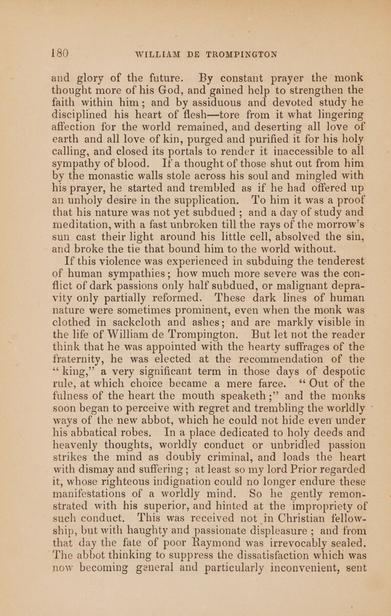 and glory of the future. By constant prayer the monk thought more of his God, and gained help to strengthen the faith within him; and by assiduous and devoted study he disciplined his heart of flesh—tore from it what lingering affection for the world remained, and deserting all love of earth and all love of kin, purged and purified it for his holy calling, and closed its portals to render it inaccessible to all sympathy of blood. Ifa thought of those shut out from him by the monastic walls stole across his soul and mingled with his prayer, he started and trembled as if he had offered up an unholy desire in the supplication. To him it was a proof that his nature was not yet subdued ; and a day of study and meditation, with a fast unbroken till the rays of the morrow’s sun cast their ight around his little cell, absolved the sin, and broke the tie that bound him to the world without. If this violence was experienced in subduing the tenderest of human sympathies; how much more severe was the con- flict of dark passions only half subdued, or malignant depra- vity only partially reformed. These dark lines of human nature were sometimes prominent, even when the monk was clothed in sackcloth and ashes; and are markly visible in the life of William de Trompington. But let not the reader think that he was appointed with the hearty suffrages of the fraternity, he was elected at the recommendation of the “‘ king,” a very significant term in those days of despotic rule, at which choice became a mere farce. ‘* Out of the fulness of the heart the mouth speaketh ;” and the monks soon began to perceive with regret and trembling the worldly © ways of the new abbot, which he could not hide even under his abbatical robes. In a place dedicated to holy deeds and heavenly thoughts, worldly conduct or unbridled passion strikes the mind as doubly criminal, and loads the heart with dismay and suffering; at least so my lord Prior regarded it, whose righteous indignation could no longer endure these manifestations of a worldly mind. So he gently remon- strated with his superior, and hinted at the impropriety of such conduct. This was received not in Christian fellow- ship, but with haughty and passionate displeasure ; and from that day the fate of poor Raymond was irrevocably sealed. The abbot thinking to suppress the dissatisfaction which was now becoming general and particularly inconvenient, sent