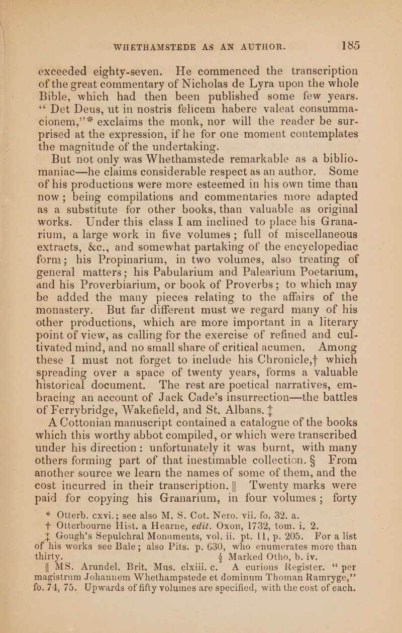 exceeded eighty-seven. He commenced the transcription of the great commentary of Nicholas de Lyra upon the whole Bible, which had then been published some few years. ‘* Det Deus, ut in nostris felicem habere valeat consumma- cionem,’’* exclaims the monk, nor will the reader be sur- prised at the expression, if he for one moment contemplates the magnitude of the undertaking. But not only was Whethamstede remarkable as a biblio- maniac—he claims considerable respect as an author. Some of his productions were more esteemed in his own time than now; being compilations and commentaries more adapted as a substitute for other books, than valuable as original works. Under this class I am inclined to place his Grana- rium, a large work in five volumes; full of miscellaneous extracts, &amp;c., and somewhat partaking of the encyclopediac form; his Propinarium, in two volumes, also treating of general matters; his Pabularium and Palearium Poetarium, and his Proverbiarium, or book of Proverbs; to which may be added the many pieces relating to the affairs of the monastery. But far different must we regard many of his other productions, which are more important in a literary point of view, as calling for the exercise of refined and cul- tivated mind, and no small share of critical acumen. Among these I must not forget to include his Chronicle,} which spreading over a space of twenty years, forms a valuable historical document. ‘The rest are poetical narratives, em- bracing an account of Jack Cade’s insurrection—the battles of Ferrybridge, Wakefield, and St. Albans. { A Cottonian manuscript contained a catalogue of the books which this worthy abbot compiled, or which were transcribed under his direction: unfortunately it was burnt, with many others forming part of that inestimable collection.§ From another source we learn the names of some of them, and the cost incurred in their transcription. || Twenty marks were paid for copying his Granarium, in four volumes; forty * Otterb. cxvi.; see also M.S. Cot. Nero. vii. fo. 32. a. + Otterbourne Hist. a Hearne, edit. Oxon, 1732, tom. i. 2. { Gough’s Sepulchral Monuments, vol. ii. pt. Ll, p. 205. For a list of his works see Bale; also Pits. p. 630, who enumerates more than thirty. § Marked Otho, b. iv. | MS. Arundel. Brit. Mus. clxiii.c. A curious Register. ‘ per magistrum Johanuem Whethampstede et dominum Thoman Ramryge,”’ fo. 74, 75. Upwards of fifty volumes are specified, with the cost of each.