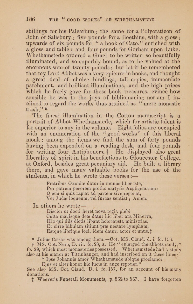 shillings for his Palearium; the same for a Polycraticon of John of Salisbury ; five pounds fora Boethius, with a gloss; upwards of six pounds for “a book of Cato,” enriched with a gloss and table; and four pounds for Gorham upon Luke. Whethamstede ordered a Grael to be written so beautifully illuminated, and so superbly bouud, as to be valued at the enormous sum of twenty pounds: but let it be remembered that my Lord Abbot was a very epicure in books, and thought a great deal of choice bindings, tall copies, immaculate parchment, and brilliant illuminations, and the high prices which he freely gave for these book treasures, evince how sensible he was to the joys of bibliomania; nor am I in- clined to regard the works thus attained as ‘‘ mere monastic trash,” * The finest illumination in the Cotton manuscript is a portrait of Abbot Whethamstede, which for artistic talent is far superior to any inthe volume. Light folios are occupied with an enumeration of the ‘‘ good works” of this liberal monk: among the items we find the sum of forty pounds having been expended on a reading desk, and four pounds for writing four Antiphoners.t He displayed also great liberality of spirit in his benefactions to Gloucester College, at Oxford, besides great pecuniary aid. He built a library there, and gave many valuable books for the use of the students, in which he wrote these verses :— Fratribus Oxonice datur in munus liber iste, Per patrem pecorém prothomartyris Angligenorum : Quem si quis rapiat ad partem sive reponat, Vel Judx loqueum, vel furcas sentiat; Amen. In others he wrote— Discior ut docti fieret nova regia plebi Culta magisque dee datur hic liber ara Minerva, Hic qui diis dictis libant holocausta ministrias. Et cirre bibulam sitiunt pre nectare lympham, Estque librique loci, idem datur, actor et unus.{ * Julius Cesar was among them.—Cot. MS. Claud. d.i. fo. 156. + MS. Cot. Nero, D. vii. fo. 28, a. He “‘ enlarged the abbots study,” fo. 29, which most monasteries possessed. Whethamstede had a study also at his manor at Tittinhanger, and had inscribed on it these lines; ‘*‘ Ipse Johannis amor Whethamstede ubique proclamor Ejus et alter honor hic lucis in auge reponer.”’ See also MS. Cot. Claud. D.i. fo. 157, for an account of his many donations. t Weever’s Funerall Monuments, p.562to 567, I have forgotten