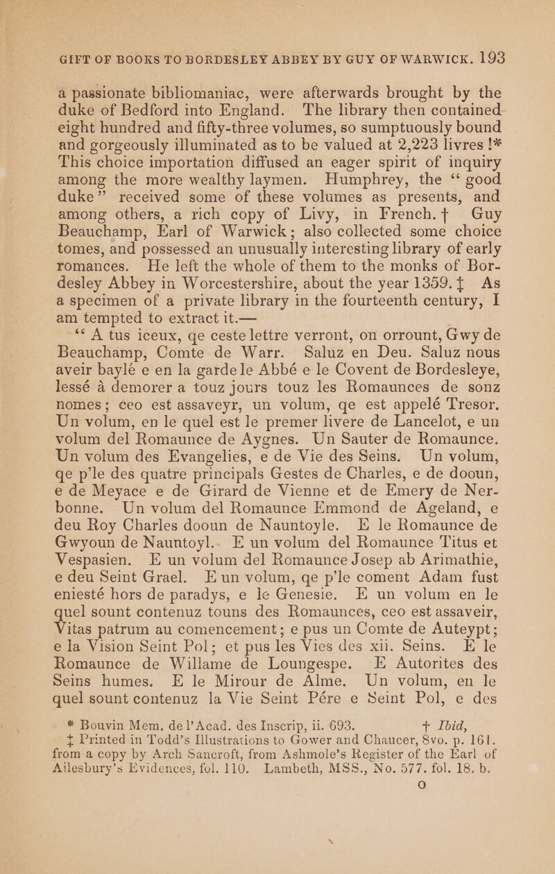 a passionate bibliomaniac, were afterwards brought by the duke of Bedford into England. The library then contained- eight hundred and fifty-three volumes, so sumptuously bound and gorgeously illuminated as to be valued at 2,223 livres !* This choice importation diffused an eager spirit of inquiry among the more wealthy laymen. Humphrey, the ‘ good duke” received some of these volumes as presents, and among others, a rich copy of Livy, in French.¢ Guy Beauchamp, Earl of Warwick; also collected some choice tomes, and possessed an unusually interesting library of early romances. He left the whole of them to the monks of Bor- desley Abbey in Worcestershire, about the year 1359.{ As a specimen of a private library in the fourteenth century, I am tempted to extract it.— : ‘* A tus iceux, ge ceste lettre verront, on orrount, Gwy de Beauchamp, Comte de Warr. Saluz en Deu. Saluz nous aveir bayle e en la gardele Abbé e le Covent de Bordesleye, lessé a demorer a touz jours touz les Romaunces de sonz nomes; ceo est assaveyr, un volum, ge est appelé Tresor. Un volum, en le quel est le premer livere de Lancelot, e un volum del Romaunce de Aygnes. Un Sauter de Romaunce. Un volum des Evangelies, e de Vie des Seins. Un volum, qe p'le des quatre principals Gestes de Charles, e de dooun, e de Meyace e de Girard de Vienne et de Emery de Ner- bonne. Un volum del Romaunce Emmond de Ageland, e deu Roy Charles dooun de Nauntoyle. E le Romaunce de Gwyoun de Nauntoyl.. E un volum del Romaunce Titus et Vespasien. E un volum del Romaunce Josep ab Arimathie, e deu Seint Grael. Eun volum, ge p’le coment Adam fust eniesté hors de paradys, e le Genesie. E un volum en le quel sount contenuz touns des Romaunces, ceo est assaveir, Vitas patrum au comencement; e pus un Comte de Auteypt; e la Vision Seint Pol; et pus les Vies des xii. Seins. E le Romaunce de Willame de Loungespe. E Autorites des Seins humes. E le Mirour de Alme. Un volum, en le quel sount contenuz la Vie Seint Pére e Seint Pol, e des * Bouvin Mem. del’Acad. des Inscrip, ii. 693. + Ibid, { Printed in Todd’s Illustrations to Gower and Chaucer, 8vo. p. 161. from a copy by Arch Sancroft, from Ashmole’s Register of the Earl of Aulesbury’s Evidences, fol. 110. Lambeth, MSS., No. 577. fol. 18. b. Oo