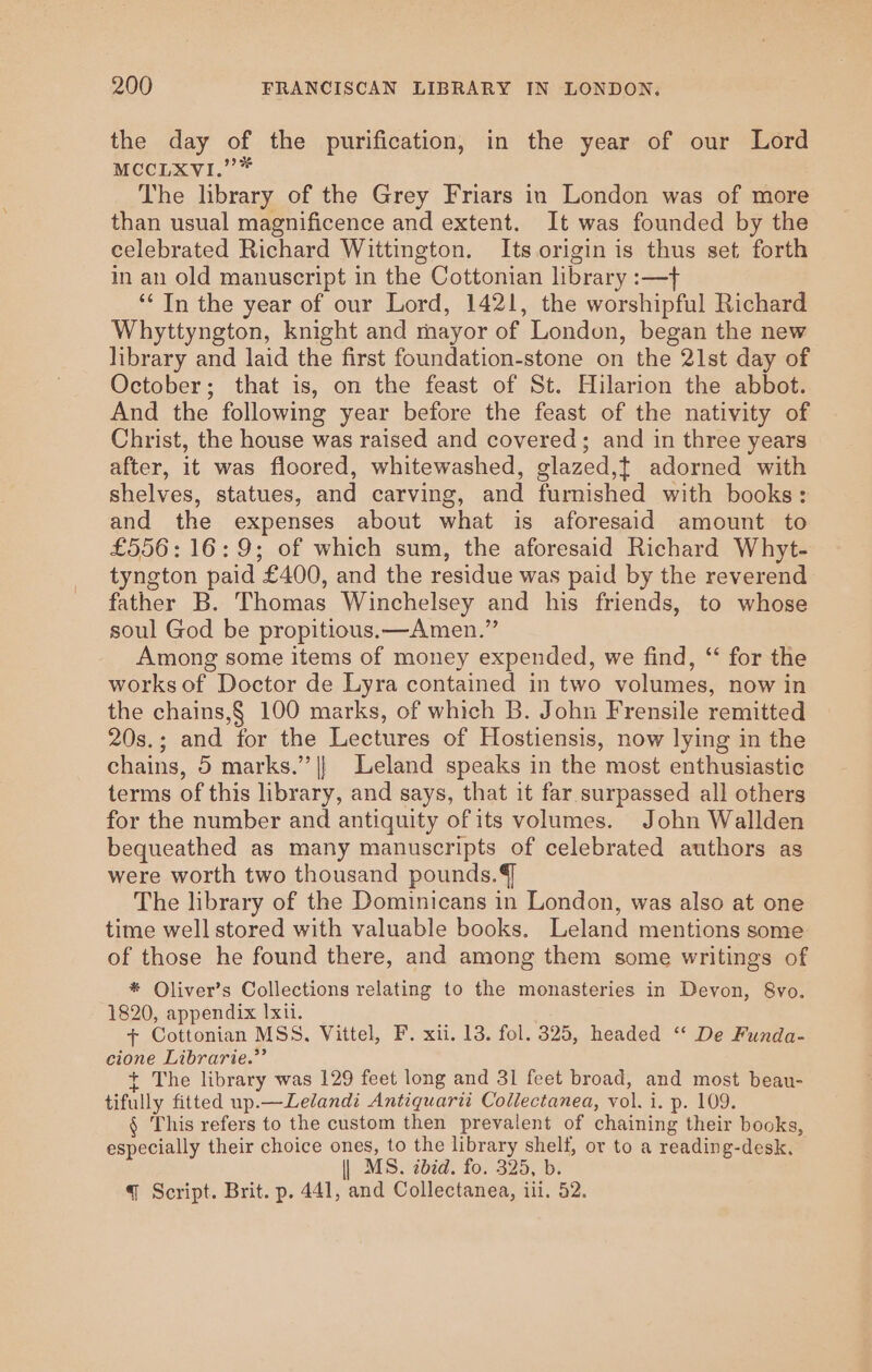 the day of the purification, in the year of our Lord MCCLXVI.”* The lbrary of the Grey Friars in London was of more than usual magnificence and extent. It was founded by the celebrated Richard Wittington. Its origin is thus set forth in an old manuscript in the Cottonian library :—f ‘“‘ In the year of our Lord, 1421, the worshipful Richard Whyttyngton, knight and mayor of London, began the new library and laid the first foundation-stone on the 21st day of October; that is, on the feast of St. Hilarion the abbot. And the following year before the feast of the nativity of Christ, the house was raised and covered; and in three years after, it was floored, whitewashed, glazed,t adorned with shelves, statues, and carving, and furnished with books: and the expenses about what is aforesaid amount to £556: 16:9; of which sum, the aforesaid Richard Whyt- tyngton paid £400, and the residue was paid by the reverend father B. Thomas Winchelsey and his friends, to whose soul God be propitious.—Amen.” Among some items of money expended, we find, ‘‘ for the works of Doctor de Lyra contained in two volumes, now in the chains,§ 100 marks, of which B. John Frensile remitted 20s.; and for the Lectures of Hostiensis, now lying in the chains, 5 marks.’’|} Leland speaks in the most enthusiastic terms of this library, and says, that it far surpassed all others for the number and antiquity ofits volumes. John Wallden bequeathed as many manuscripts of celebrated authors as were worth two thousand pounds.¢ The library of the Dominicans in London, was also at one time well stored with valuable books. Leland mentions some of those he found there, and among them some writings of * Oliver’s Collections relating to the monasteries in Devon, 8vo. 1820, appendix Ixil. + Cottonian MSS, Vittel, F. xii. 13. fol. 325, headed “‘ De Funda- cione Librarie.”’ + The library was 129 feet long and 31 feet broad, and most beau- tifully fitted up.—Lelandi Antiquarti Collectanea, vol. i. p. 109. § This refers to the custom then prevalent of chaining their books, especially their choice ones, to the library shelf, or to a reading-desk. | MS. bid. fo. 325, b. § Script. Brit. p. 441, and Collectanea, iii. 52.