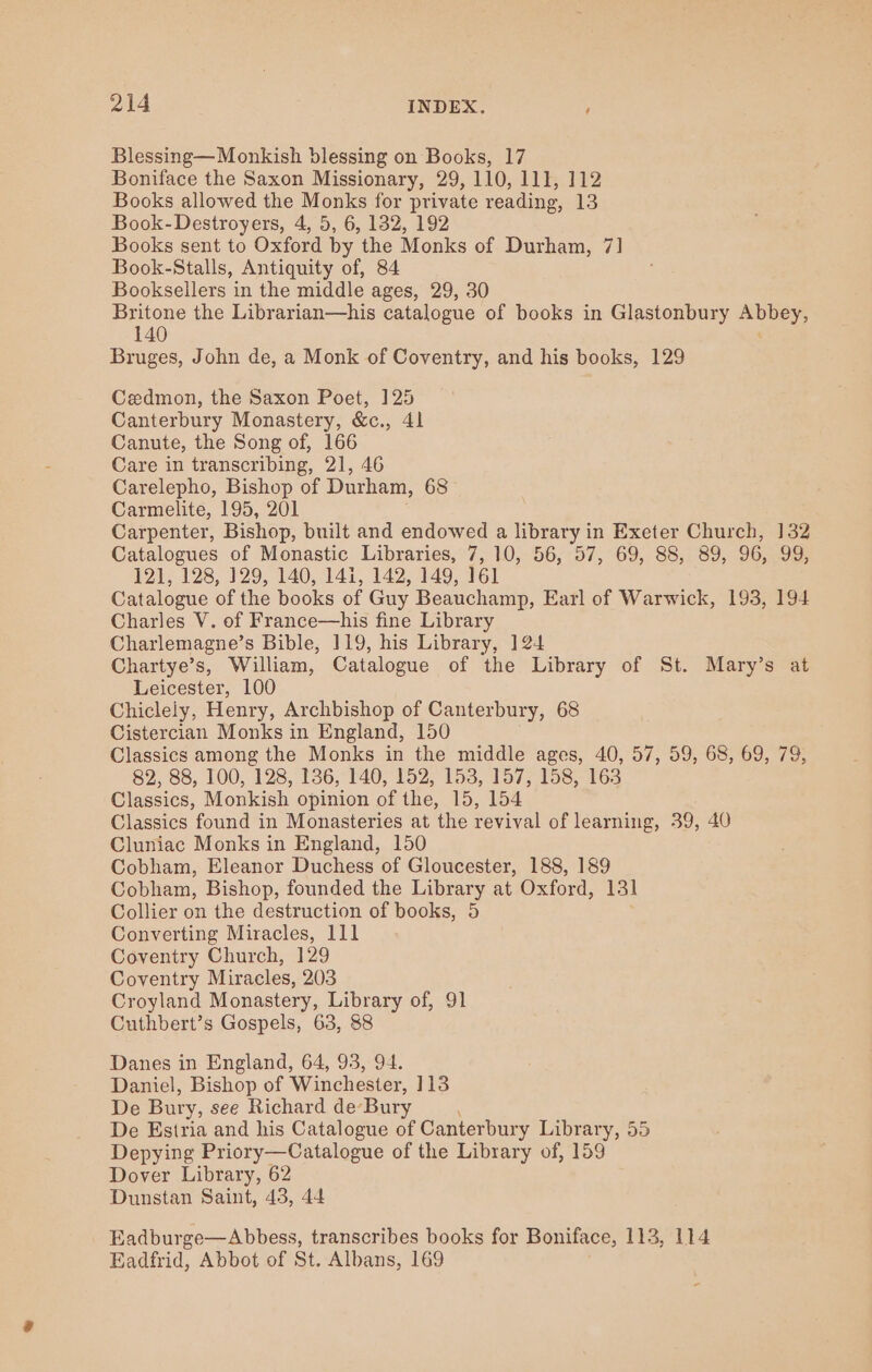 Blessing—Monkish blessing on Books, 17 Boniface the Saxon Missionary, 29, 110, 111, 112 Books allowed the Monks for private reading, 13 Book- Destroyers, 4, 5, 6, 132, 192 Books sent to Oxford by the Monks of Durham, 7] Book-Stalls, Antiquity of, 84 Booksellers in the middle ages, 29, 30 Britone the Librarian—his catalogue of books in Glastonbury BEPeS&gt; 140 Bruges, John de, a Monk of Coventry, and his books, 129 Cedmon, the Saxon Poet, 125 Canterbury Monastery, &amp;c., 41 Canute, the Song of, 166 Care in transcribing, 21, 46 Carelepho, Bishop of Durham, 68 Carmelite, 195, 201 Carpenter, Bishop, built and endowed a library in Exeter Church, 132 Catalogues of Monastic Libraries, 7, 10, 56, 57, 69, 88, 89, 96, 99, 121, 128, 129, 140, 141, 142; 149, Wel Catalogue of the books of Guy Beauchamp, Earl of Warwick, 193, 194 Charles V. of France—his fine Library Charlemagne’s Bible, 119, his Library, 124 Chartye’s, William, Catalogue of the Library of St. Mary’s at Leicester, 100 Chiclely, Henry, Archbishop of Canterbury, 68 Cistercian Monks in England, 150 Classics among the Monks in the middle ages, 40, 57, 59, 68, 69, 79, 82, 88, 100, 128, 136, 140, 152, 153, 157, 158, 163 Classics, Monkish opinion of the, 15, 154 Classics found in Monasteries at the revival of learning, 39, 40 Cluniac Monks in England, 150 Cobham, Eleanor Duchess of Gloucester, 188, 189 Cobham, Bishop, founded the Library at Oxford, 13] Collier on the destruction of books, 5 Converting Miracles, 111 Coventry Church, 129 Coventry Miracles, 203 Croyland Monastery, Library of, 91 Cuthbert’s Gospels, 63, 88 Danes in England, 64, 93, 94. Daniel, Bishop of Winchester, 113 De Bury, see Richard de’ Bury De Estria and his Catalogue of Canterbury Library, 55 Depying Priory—Catalogue of the Library of, 159 Dover Library, 62 Dunstan Saint, 43, 44 Eadburge—Abbess, transcribes books for Boniface, 113, 114 Eadfrid, Abbot of St. Albans, 169