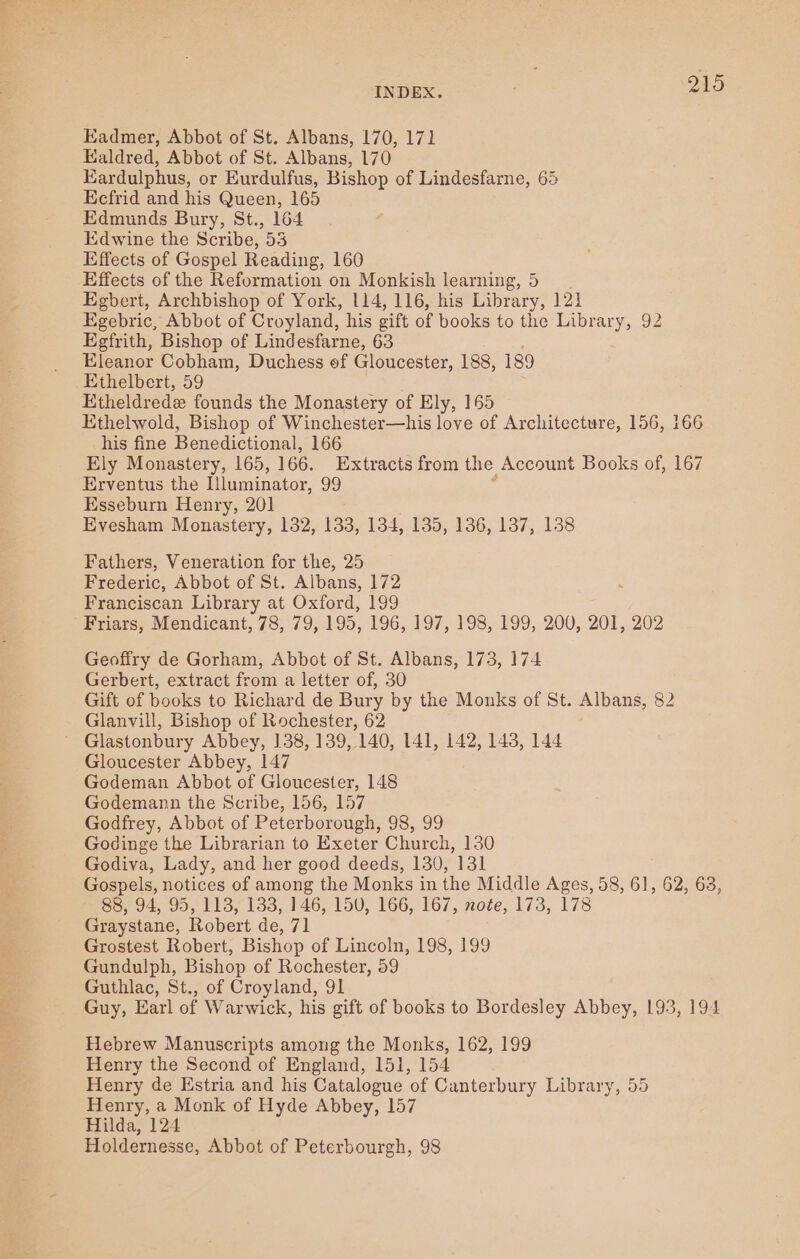 Eadmer, Abbot of St. Albans, 170, 171 Kaldred, Abbot of St. Albans, 170 Eardulphus, or Eurdulfus, Bishop of Lindesfarne, 65 Ecfrid and his Queen, 165 Edmunds Bury, St., 164 Edwine the Scribe, 33 Effects of Gospel Reading, 160 Effects of the Reformation on Monkish learning, 5. Egbert, Archbishop of York, 114, 116, his Library, 121 Egebric, Abbot of Croyland, his gift of books to the Library, 92 Egfrith, Bishop of Lindesfarne, 63 Eleanor Cobham, Duchess of Gloucester, 188, 189 _ Ethelbert, 59 Etheldrede founds the Monastery of Ely, 165 Ethelwold, Bishop of Winchester—his love of Architecture, 156, 166 his fine Benedictional, 166 Ely Monastery, 165, 166. Extracts from the. Account Books of, 167 Erventus the Illuminator, 99 Esseburn Henry, 201 Evesham Monastery, 132, 133, 134, 135, 136, 137, 138 Fathers, Veneration for the, 25 Frederic, Abbot of St. Albans, 172 Franciscan Library at Oxford, 199 Friars, Mendicant, 78, 79, 195, 196, 197, 198, 199, 200, 201, 202 Geoffry de Gorham, Abbot of St. Albans, 173, 174 Gerbert, extract from a letter of, 30 Gift of books to Richard de Bury by the Monks of St. Albans, 82 Glanvill, Bishop of Rochester, 62 ~ Glastonbury Abbey, 138, 139, 140, 141, 142, 143, 144 Gloucester Abbey, 147 Godeman Abbot of Gloucester, 148 Godemann the Scribe, 156, 157 Godfrey, Abbot of Peterborough, 98, 99 Godinge the Librarian to Exeter Church, 130 Godiva, Lady, and her good deeds, 130, 131 Gospels, notices of among the Monks in the Middle Ages, 58, 61, 62, 63, 88, 94, 95, 113,133, 146, 150, 166, 167, note, 173, 178 Graystane, Robert de, 71 Grostest Robert, Bishop of Lincoln, 198, 199 Gundulph, Bishop of Rochester, 59 Guthlac, St., of Croyland, 91 Guy, Earl of Warwick, his gift of books to Bordesley Abbey, 193, 194 Hebrew Manuscripts among the Monks, 162, 199 Henry the Second of England, 151, 154 Henry de Estria and his Catalogue of Canterbury Library, 55 Henry, a Monk of Hyde Abbey, 157 Hilda, 124 Holdernesse, Abbot of Peterbourgh, 98