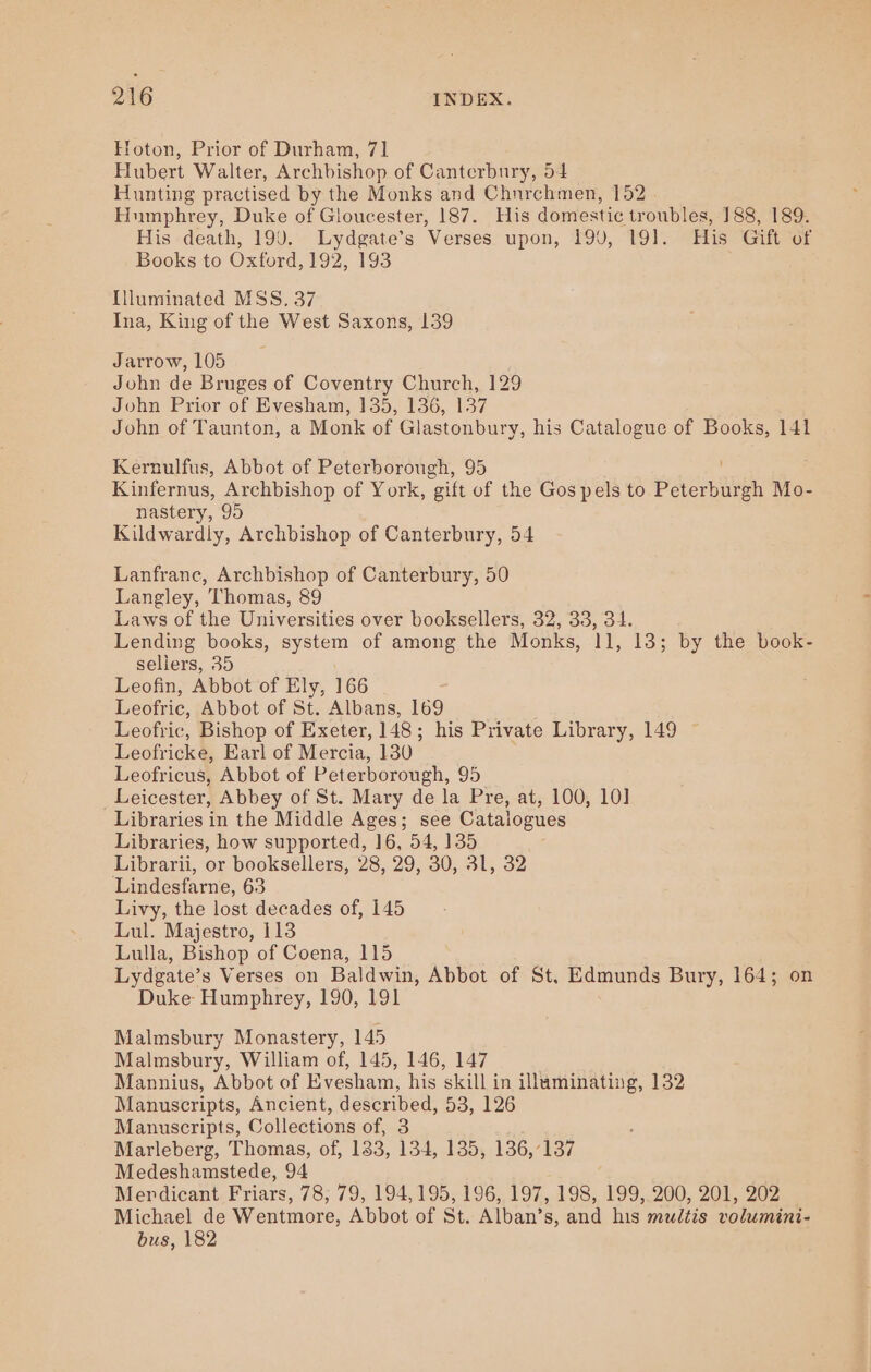 EHoton, Prior of Durham, 71 Hubert Walter, Archbishop of Canterbury, 54 Hunting practised by the Monks and Chnrchmen, 152 Humphrey, Duke of Gloucester, 187. His domestic troubles, 188, 189. His death, 190. Lydgate’s Verses upon, 19J, 191. His Gift of Books to Oxford, 192, 193 Illuminated MSS. 37 Ina, King of the West Saxons, 139 Jarrow, 105 John de Bruges of Coventry Church, 129 John Prior of Evesham, 135, 136, 137 John of Taunton, a Monk of Glastonbury, his Catalogue of Books, 141 Kernulfus, Abbot of Peterborough, 95 Kinfernus, Archbishop of York, ‘gift of the Gos pels to aang Mo- nastery, 95 Kildwardly, Archbishop of Canterbury, 54 Lanfrane, Archbishop of Canterbury, 50 Langley, Thomas, 89 Laws of the Universities over booksellers, 32, 33, 34. Lending books, system of among the Monks, 11, 13; by the book- sellers, 35 Leofin, Abbot of Ely, 166 Leofric, Abbot of St. Albans, 169 Leofric, Bishop of Exeter, 148; his Private Library, 149 Leofricke, Earl of Mercia, 130 Leofricus, Abbot of Peterborough, 95 Leicester, Abbey of St. Mary de la Pre, at, 100, 10] Libraries in the Middle Ages; see Catalogues Libraries, how supported, 16, 54, 135 Librarii, or booksellers, 28, 29, 30, 31, 32 Lindesfarne, 63 Livy, the lost decades of, 145 Lul. Majestro, 113 Lulla, Bishop of Coena, 115 Lydgate’s Verses on Baldwin, Abbot of St. Edmunds Bury, 164; on Duke Humphrey, 190, 191 Malmsbury Monastery, 145 Malmsbury, William of, 145, 146, 147 Mannius, Abbot of Evesham, his skill in illuminating, 132 Manuscripts, Ancient, described, 53, 126 Manuscripts, Collections of, 3 Marleberg, Thomas, of, 1383, 134, 135, 136,137 Medeshamstede, 94 Merdicant Friars, 78; 79, 194,195, 196, 197, 198, 199, 200, 201, 202 Michael de Wentmore, Abbot of St. Alban’s, and his multis volumini- bus, 182