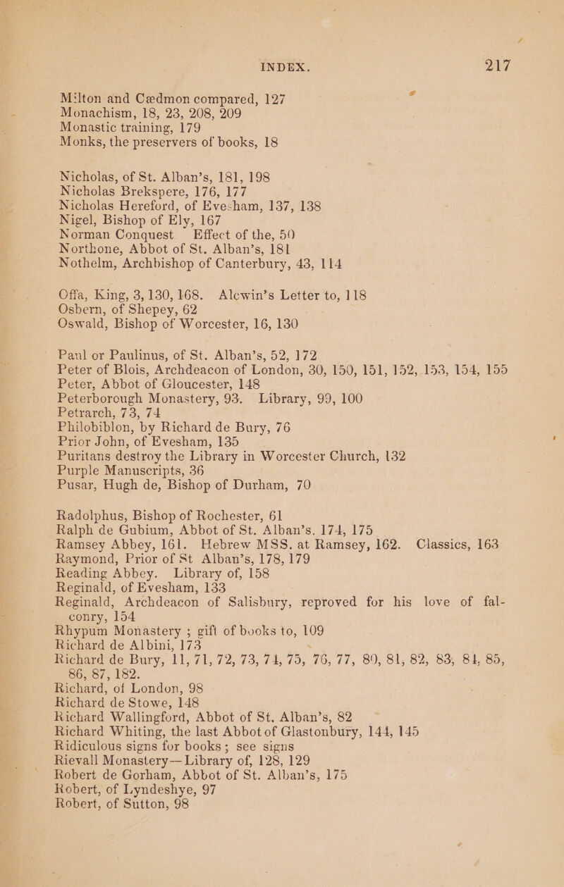 M:lton and Cedmon compared, 127 Monachism, 18, 23, 208, 209 Monastic training, 179 Monks, the preservers of books, 18 Nicholas, of St. Alban’s, 181, 198 Nicholas Brekspere, 176, 177 Nicholas Hereford, of Evesham, 137, 138 Nigel, Bishop of Ely, 167 Norman Conquest. Effect of the, 59 Northone, Abbot of St. Alban’s, 181 Nothelm, Archbishop of Canterbury, 43, 114 Cffa, King, 3,130,168. Alcwin’s Letter to, 118 Osbern, of Shepey, 62 Oswald, Bishop of Worcester, 16, 130 ’ Paul or Paulinus, of St. Alban’s, 52, 172 Peter of Blois, Archdeacon of London, 30,.150, 151, 152, 153, 154, 155 Peter, Abbot of Gloucester, 148 Peterborough Monastery, 93. Library, 99, 100 Petrarch, 73, 74 Philobiblon, by Richard de Bury, 76 Prior John, of Evesham, 135 Puritans destroy the Library in Worcester Church, 132 Purple Manuscripts, 36 Pusar, Hugh de, Bishop of Durham, 70 Radolphus, Bishop of Rochester, 61 Ralph de Gubium, Abbot of St. Alban’s, 174, 175 Ramsey Abbey, 161. Hebrew MSS. at Ramsey, 162. Classics, 163 Raymond, Prior of St Alban’s, 178, 179 Reading Abbey. Library of, 158 Reginald, of Evesham, 133 Reginald, Archdeacon of Salisbury, reproved for his love of fal- conry, 154 Rhypum Monastery ; gift of books to, 109 Richard de Albini, 173 Richard de Bury, 11, 71, 72, 73, 74, 75, 76, 77, 89, 81, 82, 83, 84, 8, 86, 87, 182. Richard, of London, 98 Richard de Stowe, 148 Richard Wallingford, Abbot of St, Alban’s, 82 Richard Whiting, the last Abbot of Glastonbury, 144, 145 Ridiculous signs for books; see signs Rievall Monastery— Library of, 128, 129 Robert de Gorham, Abbot of St. Alban’s, 175 Robert, of Lyndeshye, 97 Robert, of Sutton, 98