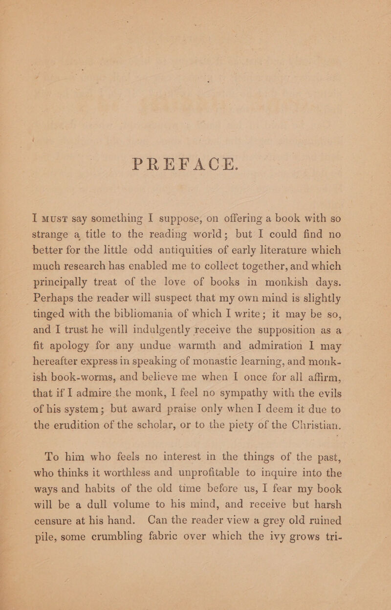 PREFACE. I must say something I suppose, on offering a book with so strange a title to the reading world; but I could find no better for the little odd antiquities of early literature which much research has enabled me to collect together, and which principally treat of the love of books in monkish days. Perhaps the reader will suspect that my own mind is slightly tinged with the bibliomania of which I write; it may be so, and I trust he will indulgently receive the supposition as a fit apology for any undue warmth and admiration I may hereafter express in speaking of monastic learning, and monk- ish book-worms, and believe me when I once for all affirm, that if I admire the monk, I feel no sympathy with the evils of his system; but award praise only when I deem it due to the erudition of the scholar, or to the piety of the Christian. To him who feels no interest in the things of the past, who thinks it worthless and unprofitable to inquire into the ways and habits of the old time before us, I fear my book will be a dull volume to his mind, and receive but harsh censure at his hand. Can the reader view a grey old ruined pile, some crumbling fabric over which the ivy grows tri-