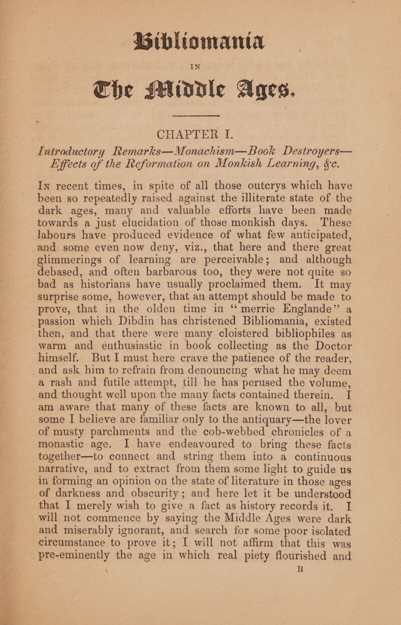 | Che Middle Ages. CHAPTER I. Introductory Remarks—Monachism—Book Destroyers— Effects of the Reformation on Monkish Learning, &amp;c. In recent times, in spite of all those outcrys which have been so repeatedly raised against the illiterate state of the dark ages, many and valuable efforts have been made towards a just elucidation of those monkish days. These labours have produced evidence of what few anticipated, glimmerings of learning are perceivable; and although debased, and often barbarous too, they were not quite so bad as historians have usually proclaimed them. It may surprise some, however, that an attempt should be made to prove, that in the olden time in “ merrie Englande” a passion which Dibdin has christened Bibliomania, existed then, and that there were many cloistered bibliophiles as warm and énthusiastic in book collecting as the Doctor himself. But I must here crave the patience of the reader, and ask him to refrain from denouncing what he may deem a rash and futile attempt, till he has perused the volume, and thought well upon the many facts contained therein. I am aware that many of these facts are known to all, but some I believe are familiar only to the antiquary—the lover of musty parchments and the cob-webbed chronicles of a monastic age. J have endeavoured to bring these facts together—to connect and string them into a continuous narrative, and to extract from them some light to guide us in forming an opinion on the state of literature in those ages of darkness and obscurity; and here let it be understood that I merely wish to give a fact as history records it. I will not commence by saying the Middle Ages were dark and miserably ignorant, and search for some poor isolated circumstance to prove it; I will not affirm that this was pre-eminently the age in which real piety flourished and ‘ B