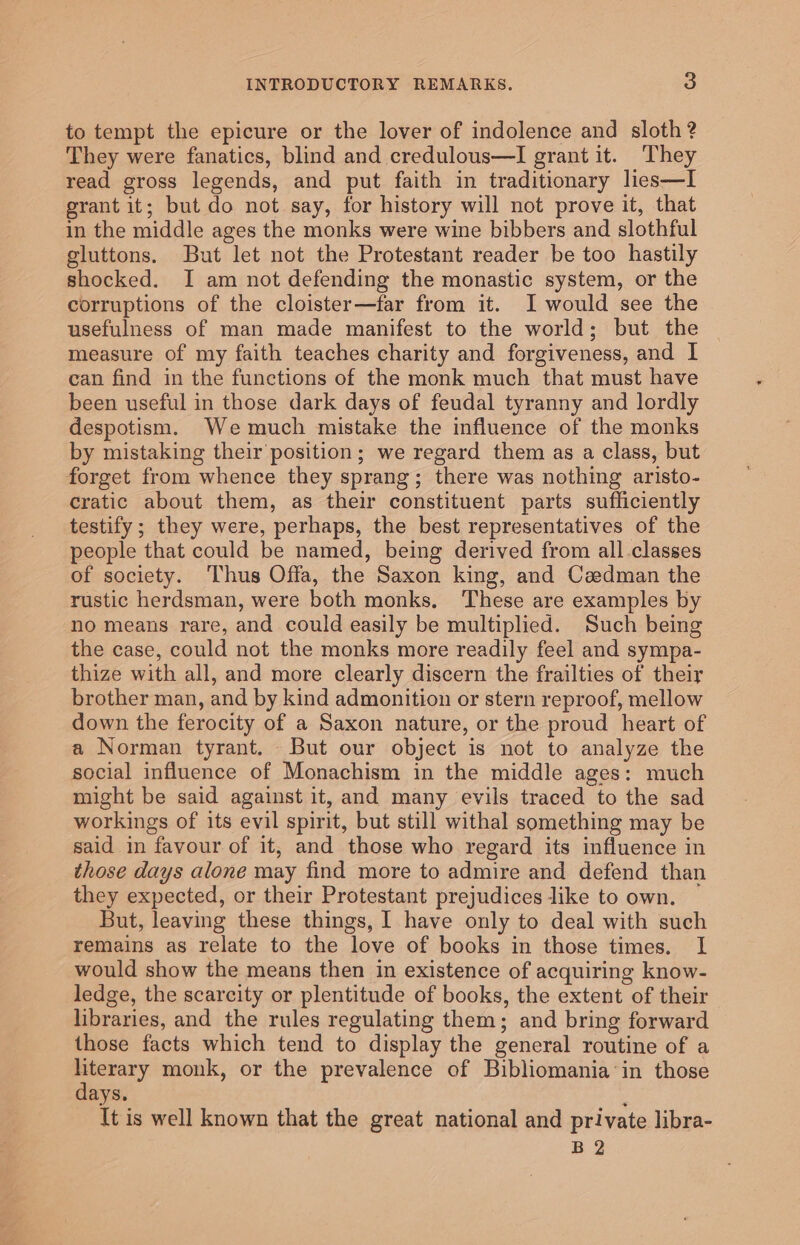 to tempt the epicure or the lover of indolence and sloth ? They were fanatics, blind and credulous—I grant it. They read gross legends, and put faith in traditionary lies—I grant it; but do not say, for history will not prove it, that in the middle ages the monks were wine bibbers and slothful gluttons. But let not the Protestant reader be too hastily shocked. I am not defending the monastic system, or the corruptions of the cloister—far from it. I would see the usefulness of man made manifest to the world; but the measure of my faith teaches charity and forgiveness, and I can find in the functions of the monk much that must have been useful in those dark days of feudal tyranny and lordly despotism. We much mistake the influence of the monks by mistaking their position; we regard them as a class, but forget from whence they sprang; there was nothing aristo- cratic about them, as their constituent parts sufficiently testify ; they were, perhaps, the best representatives of the people that could be named, being derived from all.classes of society. Thus Offa, the Saxon king, and Cadman the rustic herdsman, were both monks. These are examples by no means rare, and could easily be multiplied. Such being the case, could not the monks more readily feel and sympa- thize with all, and more clearly discern the frailties of their brother man, and by kind admonition or stern reproof, mellow down the ferocity of a Saxon nature, or the proud heart of a Norman tyrant. But our object is not to analyze the social influence of Monachism in the middle ages: much might be said against it, and many evils traced to the sad workings of its evil spirit, but still withal something may be said in favour of it, and those who regard its influence in those days alone may find more to admire and defend than they expected, or their Protestant prejudices like to own. — But, leaving these things, I have only to deal with such remains as relate to the love of books in those times. I would show the means then in existence of acquiring know- ledge, the scarcity or plentitude of books, the extent of their libraries, and the rules regulating them; and bring forward those facts which tend to display the general routine of a - oe monk, or the prevalence of Bibliomania in those ays. ; It is well known that the great national and private libra- B 2