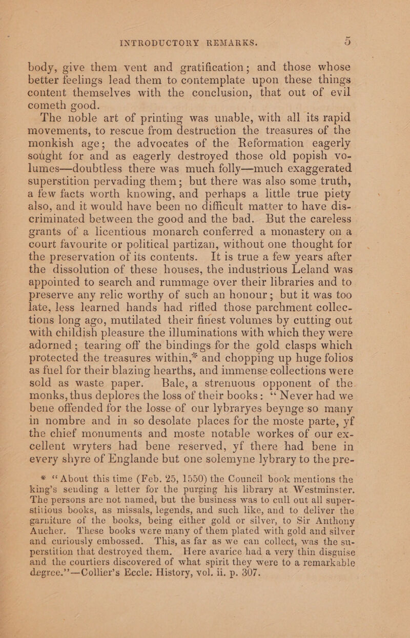 body, give them vent and gratification; and those whose better feelings lead them to contemplate upon these things content themselves with the conclusion, that out of evil cometh good. The noble art of printing was unable, with all its rapid movements, to rescue from destruction the treasures of the monkish age; the advocates of the Reformation eagerly sought for and as eagerly destroyed those old popish vo- lumes—doubtless there was much folly—much exaggerated superstition pervading them; but there was also some truth, a few facts worth knowing, and perhaps a little true piety also, and it would have been no difficult matter to have dis- criminated between the good and the bad. But the careless grants of a licentious monarch conferred a monastery on a court favourite or political partizan, without one thought for the preservation of its contents. It is true a few years after the dissolution of these houses, the industrious Leland was appointed to search and rummage over their libraries and to preserve any relic worthy of such an honour; but it was too late, less learned hands had rifled those parchment collec- tions long ago, mutilated their finest volumes by cutting out with childish pleasure the illuminations with which they were adorned ; tearing off the bindings for the gold clasps which protected the treasures within,* and chopping up huge folios as fuel for their blazing hearths, and immense collections were scld as waste paper. Bale, a strenuous opponent of the. monks, thus deplores the loss of their books: “ Never had we bene offended for the losse of our lybraryes beynge so many in nombre and in so desolate places for the moste parte, yf the chief monuments and moste notable workes of our ex- cellent wryters had bene reserved, yf there had bene in every shyre of Englande but one solemyne lybrary to the pre- * “ About this time (Feb. 25, 1550) the Council book mentions the king’s sending a letter for the purging his library at Westminster. The persons are not named, but the business was to cull out all super- stitious books, as missals, legends, and such like, and to deliver the garuiture of the books, being either gold or silver, to Sir Anthony Aucher. These books were many of them plated with gold and silver and curiously embossed. This, as far as we can collect, was the su- perstition that destroyed them. Here avarice had a very ‘thin disguise and the courtiers discovered of what spirit they were to a remarkable degree.’’—Collier’s Eccle: History, vol. ii. p. 307.