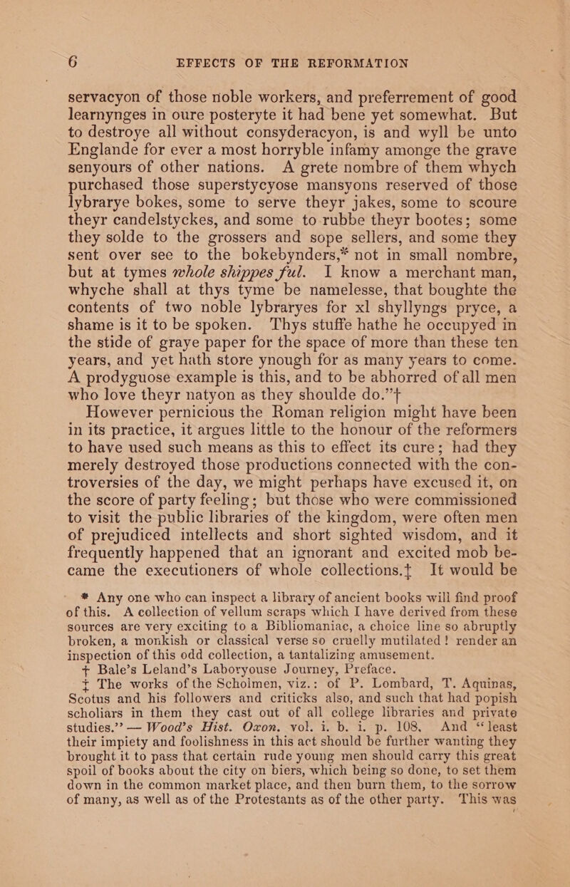 servacyon of those noble workers, and preferrement of good learnynges in oure posteryte it had bene yet somewhat. But to destroye all without consyderacyon, is and wyll be unto Englande for ever a most horryble infamy amonge the grave senyours of other nations. A grete nombre of them whych purchased those superstycyose mansyons reserved of those lybrarye bokes, some to serve theyr jakes, some to scoure theyr candelstyckes, and some to rubbe theyr bootes; some they solde to the grossers and sope sellers, and some they sent over see to the bokebynders,* not in small nombre, but at tymes whole shippes ful. I know a merchant man, whyche shall at thys tyme be namelesse, that boughte the contents of two noble lybraryes for xl shyllyngs pryce, a shame is it to be spoken. ‘Thys stuffe hathe he occupyed in the stide of graye paper for the space of more than these ten years, and yet hath store ynough for as many years to come. A prodyguose example is this, and to be abhorred of all men who love theyr natyon as they shoulde do.” However pernicious the Roman religion might have been in its practice, it argues little to the honour of the reformers to have used such means as this to effect its cure; had they merely destroyed those productions connected with the con- troversies of the day, we might perhaps have excused it, on the score of party feeling; but those who were commissioned to visit the public libraries of the kingdom, were often men of prejudiced intellects and short sighted wisdom, and it frequently happened that an ignorant and excited mob be- came the executioners of whole collections.t It would be * Any one who can inspect a library of ancient books will find proof of this. A collection of vellum scraps which I have derived from these sources are very exciting to a Bibliomaniae, a choice line so abruptly broken, a monkish or classical verse so cruelly mutilated! render an inspection of this odd collection, a tantalizing amusement. + Bale’s Leland’s Laboryouse Journey, Preface. + The works ofthe Scholmen, viz.: of P. Lombard, T. Aquinas, Scotus and his followers and criticks also, and such that had popish scholiars in them they cast out of all college libraries and private studies.’? — Wood’s Hist. Oxon. vol. i. b. i. p. 108, And ‘least their impiety and foolishness in this act should be further wanting they brought it to pass that certain rude young men should carry this great spoil of books about the city on biers, which being so done, to set them down in the common market place, and then burn them, to the sorrow of many, as well as of the Protestants as of the other party. This was