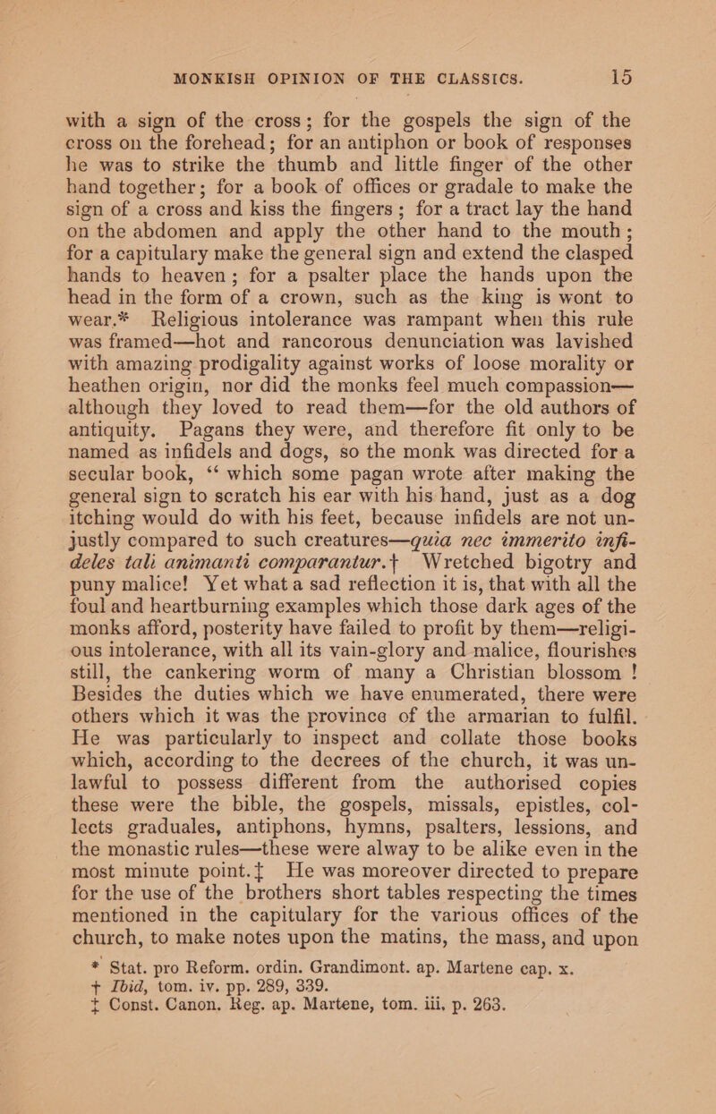 with a sign of the cross; for the gospels the sign of the cross on the forehead; for an antiphon or book of responses he was to strike the thumb and little finger of the other hand together; for a book of offices or gradale to make the sign of a cross and kiss the fingers; for a tract lay the hand on the abdomen and apply the other hand to the mouth; for a capitulary make the general sign and extend the clasped hands to heaven; for a psalter place the hands upon the head in the form of a crown, such as the king is wont to wear.* Religious intolerance was rampant when this rule was framed—hot and rancorous denunciation was lavished with amazing prodigality against works of loose morality or heathen origin, nor did the monks feel much compassion— although they loved to read them—for the old authors of antiquity. Pagans they were, and therefore fit only to be named as infidels and dogs, so the monk was directed fora secular book, ‘‘ which some pagan wrote after making the general sign to scratch his ear with his hand, just as a dog itching would do with his feet, because infidels are not un- justly compared to such creatures—quia nec immerito inft- deles tali animanti comparantur.t Wretched bigotry and puny malice! Yet what a sad reflection it is, that with all the foul and heartburning examples which those dark ages of the monks afford, posterity have failed to profit by them—religi- ous intolerance, with all its vain-glory and malice, flourishes still, the cankering worm of many a Christian blossom ! Besides the duties which we have enumerated, there were others which it was the province of the armarian to fulfil. He was particularly to inspect and collate those books which, according to the decrees of the church, it was un- lawful to possess different from the authorised copies these were the bible, the gospels, missals, epistles, col- lects graduales, antiphons, hymns, psalters, lessions, and the monastic rules—these were alway to be alike even in the most minute point.{ He was moreover directed to prepare for the use of the brothers short tables respecting the times mentioned in the capitulary for the various offices of the church, to make notes upon the matins, the mass, and upon * Stat. pro Reform. ordin. Grandimont. ap. Martene cap. x. + Ibid, tom. iv. pp. 289, 339. + Const. Canon. Reg. ap. Martene, tom. ili, p. 263.