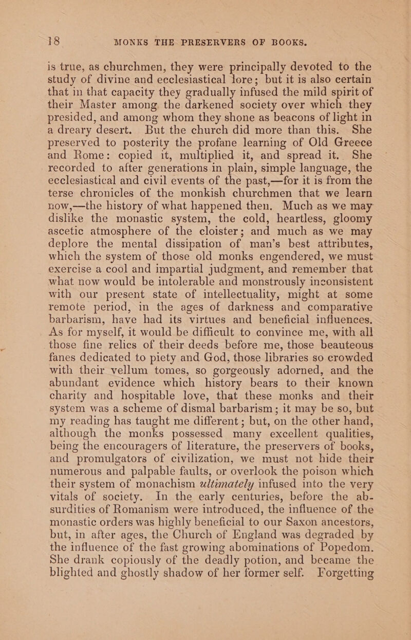 is true, as churchmen, they were principally devoted to the study of divine and ecclesiastical lore; but it is also certain that in that capacity they gradually infused the mild spirit of their Master among the darkened society over which they presided, and among whom they shone as beacons of light in a dreary desert. But the church did more than this. She preserved to posterity the profane learning of Old Greece and Rome: copied it, multiplied it, and spread it. She recorded to after generations in plain, simple language, the ecclesiastical and civil events of the past,—for it is from the terse chronicles of the monkish churchmen that we learn now,—the history of what happened then. Much as we may dislike the monastic system, the cold, heartless, gloomy ascetic atmosphere of the cloister; and much as we may deplore the mental dissipation of man’s best attributes, which the system of those old monks engendered, we must exercise a cool and impartial judgment, and remember that what now would be intolerable and monstrously inconsistent with our present state of intellectuality, might at some remote period, in the ages of darkness and comparative barbarism, have had its virtues and beneficial influences. As for myself, it would be difficult to convince me, with all those fine relics of their deeds before me, those beauteous fanes dedicated to piety and God, those libraries so crowded with their vellum tomes, so gorgeously adorned, and the abundant evidence which history bears to their known charity and hospitable love, that these monks and _ their system was a scheme of dismal barbarism; it may be so, but my reading has taught me different ; but, on the other hand, although the monks possessed many excellent qualities, being the encouragers of literature, the preservers of books, and promulgators of civilization, we must not hide their numerous and palpable faults, or overlook the poison which their system of monachism ztemately infused into the very vitals of society. In the early centuries, before the ab- surdities of Romanism were introduced, the influence of the monastic orders was highly beneficial to our Saxon ancestors, but, in after ages, the Church of England was degraded by the influence of the fast growing abominations of Popedom. She drank copiously of the deadly potion, and became the blighted and ghostly shadow of her former self. Forgetting