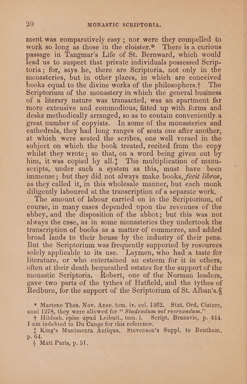 ment was comparatively easy ; nor were they compelled to work so long as those in the cloister.* There is a curious passage in Tangmar’s Life of St. Bernward, which would lead us to suspect that private individuals possessed Scrip- toria; for, says he, there are Scriptoria, not only in the monasteries, but in other places, in which are conceived books equal to the divine works of the philosophers.| The Scriptorium of the monastery in which the general business of a literary nature was transacted, was an apartment far more extensive and commodious, fitted up with forms and desks methodically arranged, so as to contain conveniently a great number of copyists. In some of the monasteries and cathedrals, they had long ranges of seats one after another, at which were seated the scribes, one well versed in the subject on which the book treated, recited from the copy whilst they wrote; so that, on a word being given out by him, it was copied by all.{ The multiplication of manu- scripts, under such a system as this, must have been immense; but they did not always make books, fecit dibros, as they called it, in this wholesale manner, but each monk diligently laboured at the transcription of a separate work. The amount of labour carried on in the Scriptorium, of course, in many cases depended upon the revenues of the abbey, and the disposition of the abbot; but this was not always the case, as in some monasteries they undertook the transcription of books as a matter of commerce, and added broad lands to their house by the industry of their pens. But the Scriptorium was frequently supported by resources solely applicable to its use. Laymen, who had a taste for literature, or who entertained an esteem for it in others, often at their death bequeathed estates for the support of the monastic Scriptoria. Robert, one of the Norman leaders, gave two parts of the tythes of Hatfield, and the tythes of Redburn, for the support of the Scriptorium of St. Alban’s.§ ¥ Martene Thes. Nov. Anec. tom. iv. col. 1462. Stat. Ord. Cistere, anni 1278, they were allowed for ‘‘ Studendum vel recreandum.”’ + Hildesh. episc-apud Leibuit., tom.i. Script. Brunsvic, p. 444. I am indebted to Du Cange for this reference. { King’s Munimenta Antiqua. Stevenson’s Suppl. to Bentham, p. 64. § Matt Paris, p. 51.