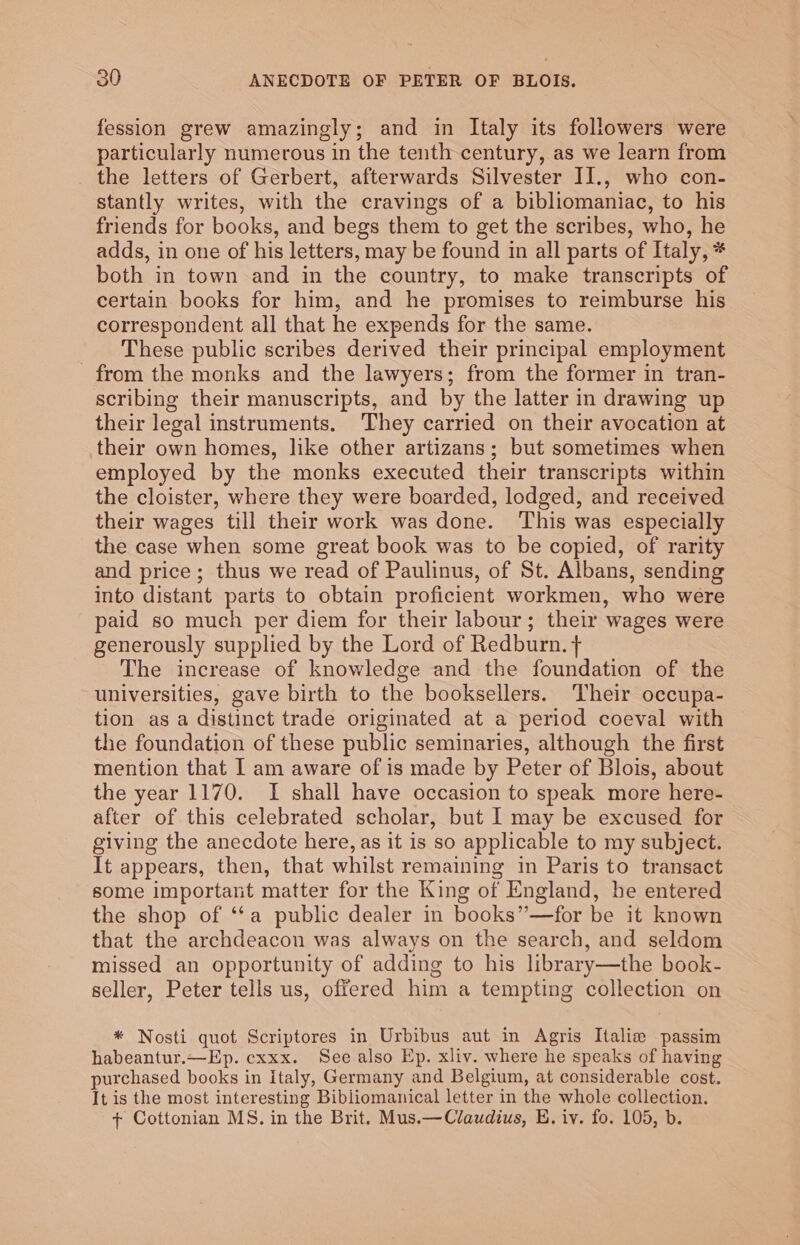 fession grew amazingly; and in Italy its followers were particularly numerous in the tenth century, as we learn from the letters of Gerbert, afterwards Silvester II., who con- stantly writes, with the cravings of a bibliomaniac, to his friends for books, and begs them to get the scribes, who, he adds, in one of his letters, may be found in all parts of Italy, * both in town and in the country, to make transcripts of certain books for him, and he promises to reimburse his correspondent all that he expends for the same. These public scribes derived their principal employment from the monks and the lawyers; from the former in tran- scribing their manuscripts, and by the latter in drawing up their legal instruments. They carried on their avocation at their own homes, like other artizans; but sometimes when employed by the monks executed their transcripts within the cloister, where they were boarded, lodged, and received their wages till their work was done. This was especially the case when some great book was to be copied, of rarity and price; thus we read of Paulinus, of St. Albans, sending into distant parts to obtain proficient workmen, who were paid so much per diem for their labour; their wages were generously supplied by the Lord of Redburn. + The increase of knowledge and the foundation of the universities, gave birth to the booksellers. Their occupa- tion as a distinct trade originated at a period coeval with the foundation of these public seminaries, although the first mention that I am aware of is made by Peter of Blois, about the year 1170. I shall have occasion to speak more here- after of this celebrated scholar, but I may be excused for giving the anecdote here, as it is so applicable to my subject. It appears, then, that whilst remaining in Paris to transact some important matter for the King of England, he entered the shop of ‘“‘a public dealer in books”—for be it known that the archdeacon was always on the search, and seldom missed an opportunity of adding to his library—the book- seller, Peter tells us, offered him a tempting collection on * Nosti quot Scriptores in Urbibus aut in Agris Italie passim habeantur.—Ep. cxxx. See also Ep. xliv. where he speaks of having purchased books in Italy, Germany and Belgium, at considerable cost. It is the most interesting Bibliomanical letter in the whole collection. + Cottonian MS. in the Brit. Mus.—Claudius, E. iv. fo. 105, b.