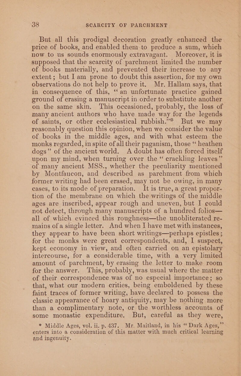 But all this prodigal decoration greatly enhanced the price of books, and enabled them-to produce a sum, which now to us sounds enormously extravagant. Moreover, it is supposed that the scarcity of parchment limited the number of books materially, and prevented their increase to any extent; but lam prone to doubt this assertion, for my own observations do not help to prove it. Mr. Hallam says, that in consequence of this, ‘‘an unfortunate practice gained ground of erasing a manuscript in order to substitute another on the same skin. This occasioned, probably, the loss of many ancient authors who have made way for the legends of saints, or other ecclesiastical rubbish.”* But we may reasonably question this opinion, when we consider the value of books in the middle ages, and with what esteem the monks regarded, in spite of all their paganism, those ‘‘ heathen dogs” of the ancient world. A doubt has often forced itself upon my mind, when turning over the “ crackling leaves” of many ancient MSS., whether the peculiarity mentioned by Montfaucon, and described as parchment from which former writing had been erased, may not be owing, in many cases, to its mode of preparation. It is true, a great propor- tion of the membrane on which the writings of the middle ages are inscribed, appear rough and uneven, but I could not detect, through many manuscripts of a hundred folios— all of which evinced this roughness—the unobliterated re- mains of a single letter. And when I have met with instances, they appear to have been short writings—perhaps epistles ; for the monks were great correspondents, and, I suspect, kept economy in view, and often carried on an epistolary intercourse, for a considerable time, with a very limited amount of parchment, by erasing the letter to make room for the answer. ‘This, probably, was usual where the matter of their correspondence was of no especial importance; so that, what our modern crities, being emboldened by these faint traces of former writing, have declared to possess the classic appearance of hoary antiquity, may be nothing more than a complimentary note, or the worthless accounts of some monastic expenditure. But, careful as they were, * Middle Ages, vol. ii. p. 437. Mr. Maitland, in his “ Dark Ages,” enters into a consideration of this matter with much critical learning and ingenuity.