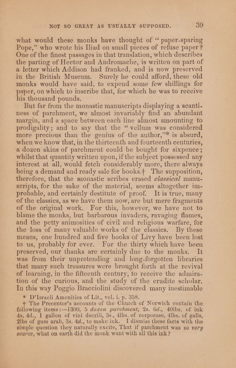 what would these monks have thought of ‘“ paper-sparing Pope,” who wrote his [iad on small pieces of refuse paper ? One of the finest passages in that translation, which describes the parting of Hector and Andromache, is written on part of a letter which Addison had franked, and is now preserved in the British Museum. Surely he could afford, these old monks would have said, to expend some few shillings for paper, on which to inscribe that, for which he was to receive his thousand pounds. But far from the monastic manuscripts displaying a scanti- ness of parchment, we almost invariably find an abundant margin, and a space between each line almost amounting to prodigality; and to say that the “vellum was considered more precious than the genius of the author,’* is absurd, when we know that, in the thirteenth and fourteenth centuries, a dozen skins of parchment could be bought for sixpence; whilst that quantity written upon, if the subject possessed any interest at all, would fetch considerably more, there always being a demand and ready sale for books.+ The supposition, therefore, that the monastic scribes erased classical manu- scripts, for the sake of the material, seems altogether im- probable, and certainly destitute of proof, It is true, many of the classics, as we have them now, are but mere fragments of the original work. For this, however, we have not to blame the monks, but barbarous invaders, ravaging flames, and the petty animosities of civil and religious warfare, for the loss of many valuable works of the classics. By these means, one hundred and five books of Livy have been lost to us, probably for ever. For the thirty which have been preserved, our thanks are certainly due to the monks. It was from their unpretending and long-forgotten libraries that many such treasures were brought forth at the revival of learning, in the fifteenth century, to receive the admira- tion of the curious, and the study of the erudite scholar, In this way Poggio Bracciolini discovered many inestimable * D’Israeli Amenities of Lit., vol. i. p. 358. + The Precentor’s accounts of the Church of Norwich contain the following items:—1300, 5 dozen parchment, 2s. 6d., 40\bs. of ink 4s. 4d., 1 gallon of vini decrili, 3s., 4lbs. of corporase, 4lbs. of galls, 2lbs of gum arab, 3s. 4d., to make ink. I dismiss these facts with the simple question they naturally excite, That if parchment was so very scarce, what on earth did the monk want with all this ink?