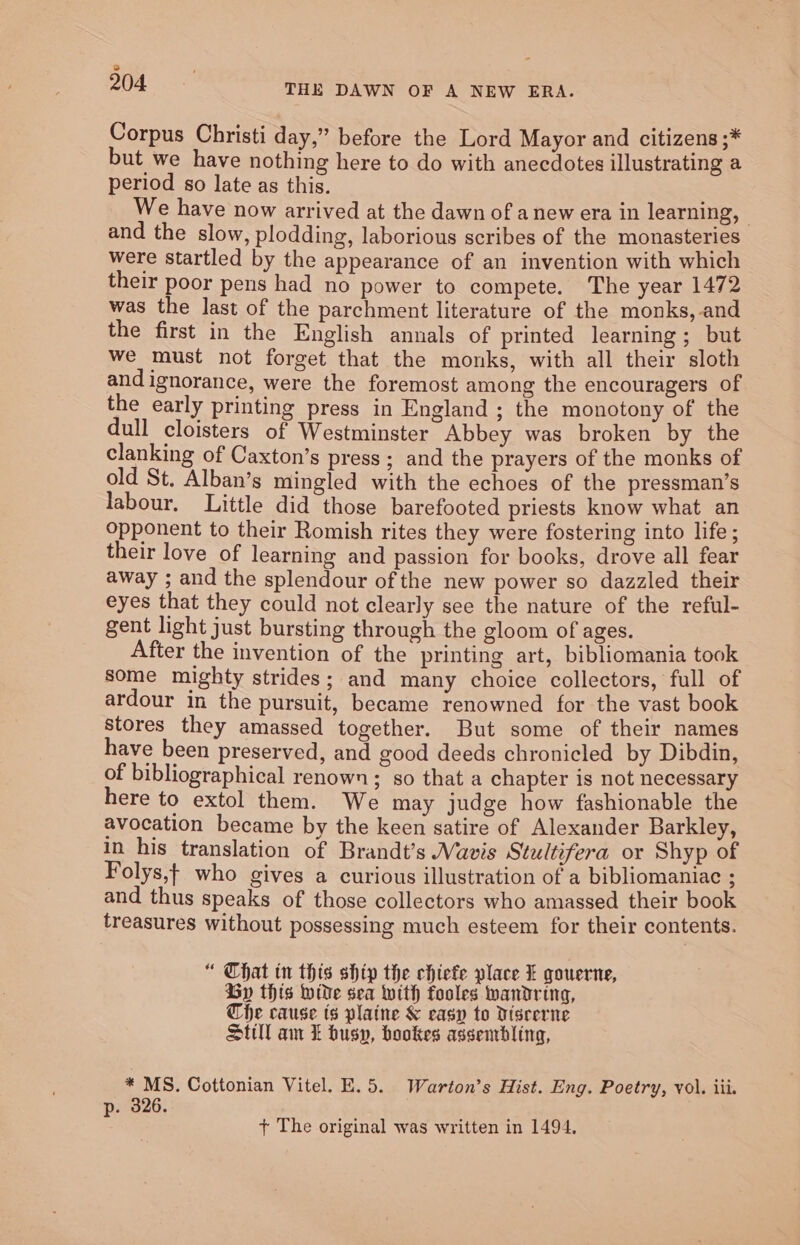 2 1 204 THE DAWN OF A NEW ERA. Corpus Christi day,” before the Lord Mayor and citizens ;* but we have nothing here to do with anecdotes illustrating a period so late as this. We have now arrived at the dawn of anew era in learning, | and the slow, plodding, laborious scribes of the monasteries were startled by the appearance of an invention with which their poor pens had no power to compete. The year 1472 was the last of the parchment literature of the monks, and the first in the English annals of printed learning; but we must not forget that the monks, with all their sloth and ignorance, were the foremost among the encouragers of the early printing press in England; the monotony of the dull cloisters of Westminster Abbey was broken by the clanking of Caxton’s press; and the prayers of the monks of old St. Alban’s mingled with the echoes of the pressman’s labour. Little did those barefooted priests know what an opponent to their Romish rites they were fostering into life ; their love of learning and passion for books, drove all fear away ; and the splendour of the new power so dazzled their eyes that they could not clearly see the nature of the reful- gent light just bursting through the gloom of ages. After the invention of the printing art, bibliomania took some mighty strides; and many choice collectors, full of ardour in the pursuit, became renowned for the vast book Stores they amassed together. But some of their names have been preserved, and good deeds chronicled by Dibdin, of bibliographical renown; so that a chapter is not necessary here to extol them. We may judge how fashionable the avocation became by the keen satire of Alexander Barkley, in his translation of Brandt’s WVavis Stultifera or Shyp of Folys,t who gives a curious illustration of a bibliomaniac ; and thus speaks of those collectors who amassed their book treasures without possessing much esteem for their contents. “ Chat in this shtp the chiefe place XL qouerne, Gy this wide sea with fooles wandring, Che cause ts plaine &amp; easy to Disrerne Still am £ busy, bookes assentbling, * MS. Cottonian Vitel. E. 5. Warton’s Hist. Eng. Poetry, vol. iii. p. 326. + The original was written in 1494.