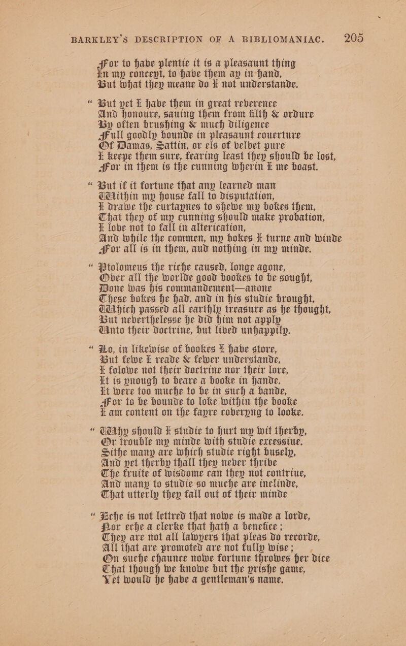 Aor to habe plentte it ts a pleasaunt thing in mp concept, to habe then ap in-hand, But what they meane Do Lt not understande. “ But vet f habe them tn great reverence And honoure, sautng them from filth &amp; ordure Gy often brushing &amp; much otligence Hull goodly bounde in pleasaunt couerture @t Mamas, Satitn, or els of belbet pure i keepe them sure, fearing least they should be lost, Hor tn them ts the cunning wherin £ me boast. “ ut t€ tt fortune that any learned man Cethin mp house fall to disputation, i Drawe the curtapnes to shelve my bokes them, Chat they of mp cunning should make probation, i lobe not to fall tv altertcatton, And whtle the commen, nw bokes ft turne and winde Hor all is tr them, aud nothing tr my minde. “ Ptolonweus the riche caused, loge agone, ®@ber all the worlde good hookes to be sought, Bone Was His commandement—anone These bokes he had, and tn His studte brought, CMAHteh passed all earthly treasure as he thought, But neberthelesse he Dw Him not apply GAnto thety Doctrine, but libed unhapptly. “ Ho, in likewise of hookes % habe store, Gut felve k reade &amp; felver understande, } folowe not thetr Doctrine nor thetr lore, it ts pnough to beare a booke tn hande. it tere too muche to be tn such a bande, HF ov to be bounde to loke within the booke i ant content on the fapre coberyig to looke. “ GAhy should i studte to Hurt my Wit therby, @r trouble ny minde with studte excesstue. Sithe manp are whtch studte right busely, And vet therby thall they never thrive Che frutte of wisdome can they not contrtue, And many to studte so muche are tnelinde, That utterly they fall out of thetr minde © “ Srche ts not lettred that noe ts made a lorde, Jror eche a clerke that hath a benefice ; Chev are not all lawyers that pleas Vo recorde, Al that are promoted are not fully wise; @n suche chaunce nolwe fortune throes fer dice That though we Knowe but the prishe game, Yet would he habe a gentleman’s name.