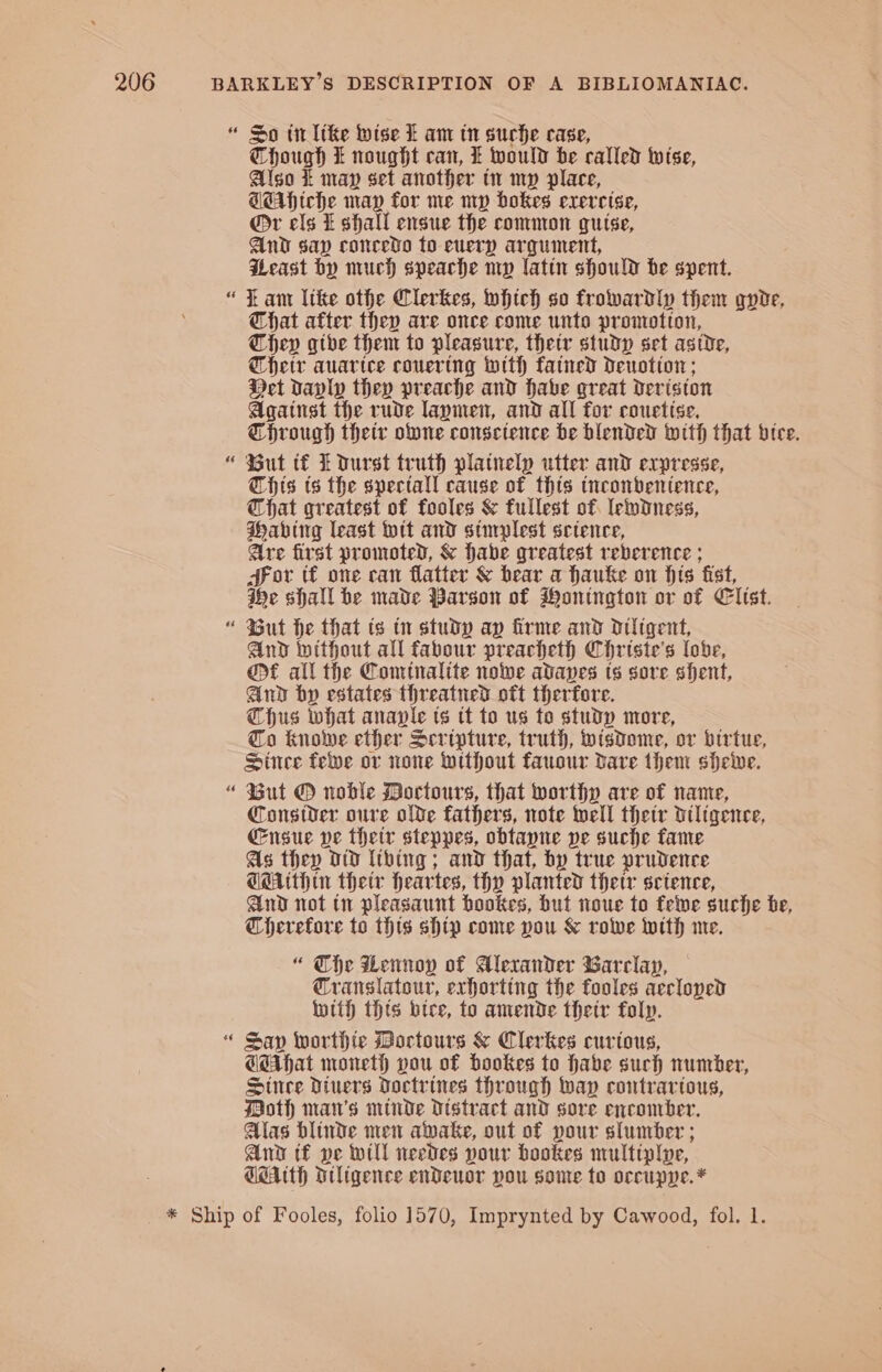 -~ oo ~ x = ~ a ~ n~ a Though t nought can, E would be called wise, Also i may set another tn mp place, TEAhiche map for me mp bokes exercise, @r els f shall ensue the common guise, And sap concedo to euery argument, Peast by much speache mp latin should be spent. i ant Itke othe Clerkes, which so frowardly them gqvie, Chat after they are once come unto promotion, They gthe them to pleasure, thetr studp set astde, hetr auartce couering with fatned Deuotion; Det davlp they preache and habe great deriston Against the rude laymen, and all for couetise, Through their one consctence be blended with that btee. But tf Ldurst truth platnelp utter and expresse, Chis ts the spectall cause of this tneonbentence, That greatest of fooles &amp; fullest of ledness, Habing least wit and simplest setence, Are first promoted, &amp; habe greatest reberence ; or tf one can flatter &amp; bear a hauke on hts fist, ihe shall be made Parson of Hontngton or of Cltst. But he that ts tn study ay firme and dultgent, And intthout all fabour preacheth Christe’s lobe, et all the Comtnalite nowe adanes ts sore shent, And by estates threatned oft therfore. Thus what anaple ts tt to us to study more, Co knolve ether Scripture, truth, wisdome, or birtue, Since felve or none without fauour dare them sheive. But @ noble Moctours, that worthy are of name, Consider oure olde fathers, note tell thetr diligence, Ensue ve thetr steppes, obtayne pe suche fame As they oD (thing; and that, by true prudence TMUtHin their Heartes, thy planted thetr science, And not tn pleasaunt bookes, but noue to felve suche be, Therefore to this ship come you &amp; rolwe with me. “ The Lennoy of Alexander Barclay, Cranslatour, exhorting the fooles accloyed with this bice, to amende thetr folp. Sap worthte Bocrtours &amp; Clerkes curtous, CsAhat moneth you of hookes to habe such number, Since Divers Doctrines through wap contrartous, Moth man’s minde Distract and sore encomber. Alas blinde men awake, out of pour slumber ; Ana tf pe will needes pour bookes multiplye, GAUth Diligence endDeuor you some to occupve.*