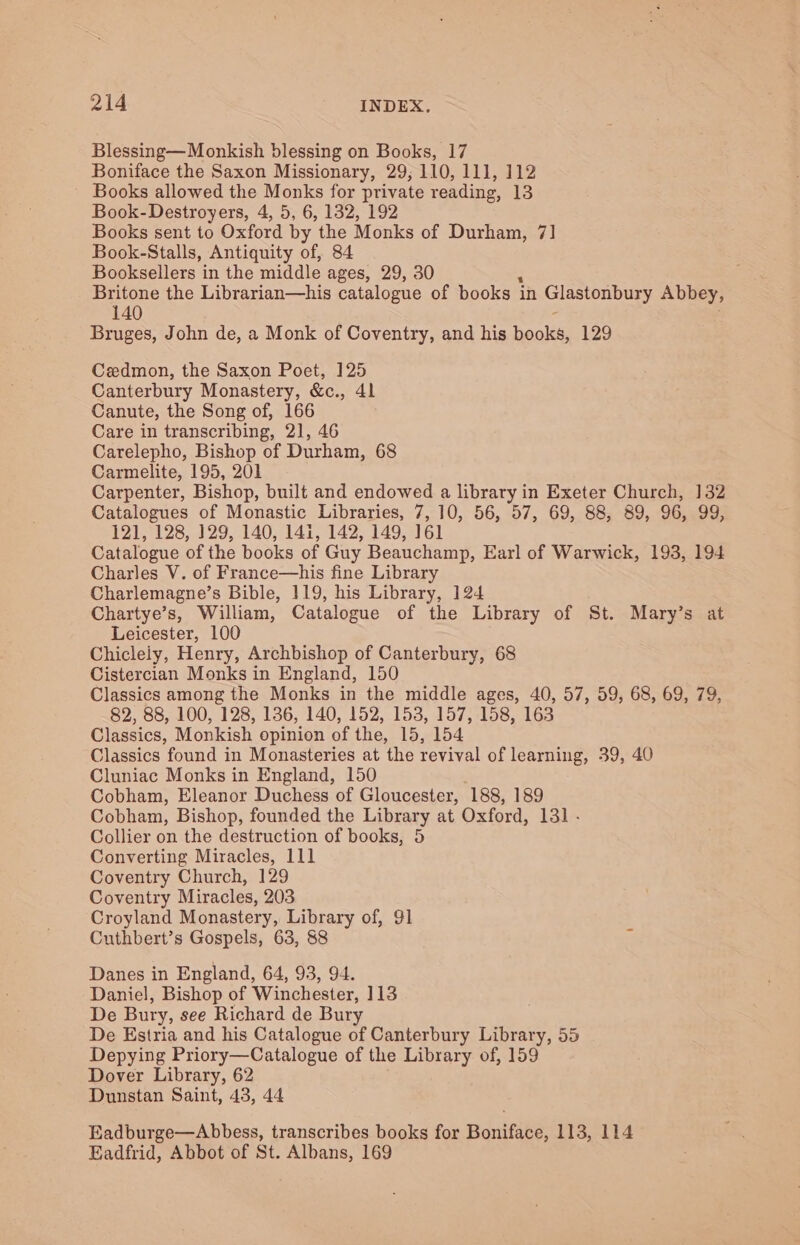 Blessing—Monkish blessing on Books, 17 Boniface the Saxon Missionary, 29; 110, 111, 112 ~ Books allowed the Monks for private reading, 13 Book- Destroyers, 4, 5, 6, 132, 192 Books sent to Oxford by the Monks of Durham, 7] Book-Stalls, Antiquity of, 84 Booksellers in the middle ages, 29, 30 Britone the Librarian—his catalogue of books in Glastonbury Abbey, 140 Bruges, John de, a Monk of Coventry, and his books, 129 Cedmon, the Saxon Poet, 125 Canterbury Monastery, &amp;c., 41 Canute, the Song of, 166 Care in transcribing, 21, 46 Carelepho, Bishop of Durham, 68 Carmelite, 195, 201 Carpenter, Bishop, built and endowed a library in Exeter Church, 132 Catalogues of Monastic Libraries, 7, 10, 56, 57, 69, 88, 89, 96, 99, 121, 128, 129, 140, 141, 142, 149, 161 Catalogue of the books of Guy Beauchamp, Earl of Warwick, 193, 194 Charles V. of France—his fine Library Charlemagne’s Bible, 119, his Library, 124 Chartye’s, William, Catalogue of the Library of St. Mary’s at Leicester, 100 Chiclely, Henry, Archbishop of Canterbury, 68 Cistercian Monks in England, 150 Classics among the Monks in the middle ages, 40, 57, 59, 68, 69, 79, 82, 88, 100, 128, 136, 140, 152, 153, 157, 158, 163 Classics, Monkish opinion of the, 15, 154 Classics found in Monasteries at the revival of learning, 39, 40 Cluniac Monks in England, 150 Cobham, Eleanor Duchess of Gloucester, 188, 189 Cobham, Bishop, founded the Library at Oxford, 131 - Collier on the destruction of books, 5 Converting Miracles, 111 Coventry Church, 129 Coventry Miracles, 203 Croyland Monastery, Library of, 91 Cuthbert’s Gospels, 63, 88 Danes in England, 64, 93, 94. Daniel, Bishop of Winchester, 113 De Bury, see Richard de Bury De Estria and his Catalogue of Canterbury Library, 55 Depying Priory—Catalogue of the Library of, 159 Dover Library, 62 Dunstan Saint, 43, 44 Eadburge—Abbess, transcribes books for Boniface, 113, 114 Eadfrid, Abbot of St. Albans, 169