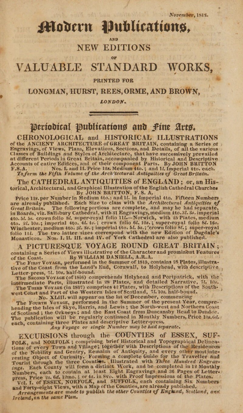 November, 1818. Modern Publications, NEW EDITIONS V ALUABLE STAN DARD WORKS, . PRINTED FOR i LONGMAN, HURST, REES, ORME, AND BROWN, LONDON. &lt; . s.. periodical Publications and Fine Arts, CHRONOLOGICAL and HISTORICAL ILLUSTRATIONS of the ANCIENT ARCHITECTURE of GREAT BRITAIN, containing a Series of ; Engravings, of Views, Plans, Elevations, Sections, and Details, of all the various Classes of Buildings and Styles of Architecture, that have successively prevailed at different Periods in Great Britain, accompanied by Historical and Descriptive Accounts of entire Edifices, and of their compongpt Parts. By JOHN BRITTON ¥.S.A.’ Nos. f, and II. Price 12s. Medium 4to. 5 and 11. Imperial 4to. each. Toform the Fifth Volume ef the Architectural Antiquities of Great Britain. The CATHEDRAL ANTIQUITIES of ENGLAND; or, an Hise | torical, Architectural, and Graphical pres of the English Cathedral Churches : By JOHN BRITTON, F.S. A. ej Price 12s. per Number in Medium 4to.: and 1l. in Imperial 4to. Fifteen Numbers are already published. Each Size to class with the Architectural Antiquities of Great Britain. The fcllowing portions are complete, and may he had separate, in Boards, viz. Salisbury Cathedral, with 31 Engravings, medium 4to.3l. 3s. imperial 4to. 5l. 5s. crown folio 82. super-royal folio 11l.—Norwich, with 25 Plates, medium 4to. 2l. 10s.3 imperial 4to. 41. 45.3; crown folio 61. 10.3 super-royal folio SJ. 16s. Winchester, medium 4to. 3/. 35.5 impérial 4to. 51. 58.5 crown folio 8/.5 super-royal folio 112. The two latter sizes correspond with the new Edition of Dugdale’s Monasticon. Nos. I. Il. HWh:and 1V. of York Cathedral are also published. — A PICTURESQUE VOYAGE ROUND GREAT BRITAIN ;- containing a Series of Views illustrative of the Character and prominént Features of the Coast. . By WILLIAM DANIBLL,A.R.A. 7 wo ba goad. 11 -The First VoyAcs, performed in the Summer of 1815, contains 28 Plates, illustra- tive of the Coast from the Land’s End, Cornwall, te Holyhead, with descriptive. Letter-press, 7l. 10s, half-bound. : Aaa sca iggy The SEconp VoyAGE (of 1816) comprehends Holyhead and Portpatrick, with the - intérmediate Parts, illustrated in 28 Plates, and detailed Narrative, 7l. 10s. The Tnirp VoyAce (in 1817) comprises 42 Plates, with Descriptions of the South- . west Coast and Part of the Western Isles of Scotland, 7l. 10s. half-bound. ‘euta a _. No. XLIIt. will appear on the Ist of December, commencing ‘The FourtH Voyage, performed in the Summer of the present Year, compre-— hending the Isles of Skye, Harris, and Lewis 5 the North-west and Northern Coast of Scotland ; the Orkneys and the East Coast from Duncansby Head to Dundee. The publication will be regularly continued in Monthly Numbers, Price l0s.6a. : each, containing three Plates and descriptive Letter-press. Any Voyage or single Number may be had separate, EXCURSIONS through the COUNTIES of ESSEX, SUF- FOLK, and NORFOLK ; comprising. brief Historical and Topographical Delinea- tions of every Town and Village; together with Descriptions of i -svoey tee of the Nobility and Gentry, Remains of Antiquity, and every oth€r most inte- resting Object of Curiosity. Forming a complete Guide for the Traveller and Tourist through the three Counties. Illustrated with Thiee Hundred Engrar- ings. Each County will form a distinct Work, and be-completed in 12 Monthly Numbers, each to contain at least Hight Eagravings and 36 Pages’ of Lettere: press, Price 2s. 6d, 12mo. 5 or 48. In 8vo. with Proof Impressions of the: Plates. Vol. I. of ESSEX, NORFOLK, and SUFFOLK, each containing Six Numbers’ and Forty-eight Views, with a Map ofthe Counties, are already published, . . Arrangements are made to publish the other Countics of Engind, Scotland, ane Ireland,on the same Plun.