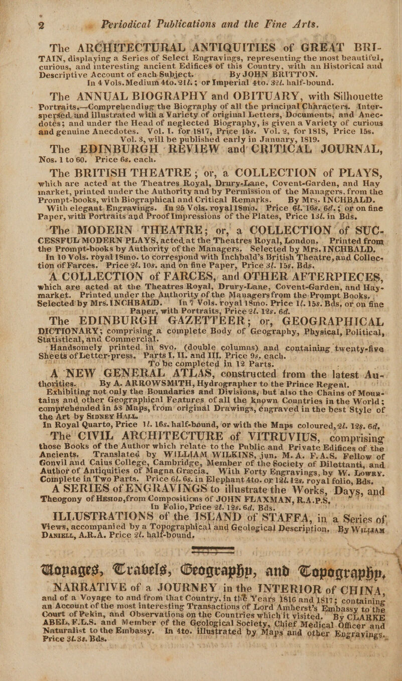 2 » Periodical Publications and the Fine Arts. The ARCHITECTURAL ANTIQUITIES of GREAT BRI- TAIN, displaying a Series of Select Engravings, representing the most beautiful, curious, and interesting ancient Edifices of this Country, with an Historical and Descriptive Account of each Subject... By JOHN BRITTON. In 4 Vols.Medium 4to. 212.3 or Imperial 4to. 322. half-bound. The ANNUAL BIOGRAPHY and OBITUARY, with Silhouette - Portraits,—Comprehending the Biography of all the principal Characters. Anter- speysed_and illustrated with a Variety of original Letters, Documents, and Anec- dotes; and under the Head of neglected Biography, is given a Variety of curious and genuine Anecdotes. Vol. 1. for1817, Price 15s. Vol. 2, for 1818, Price L5s. Vol. 3, will be published early in January, 1819. The EDINBURGH REVIEW and CRITICAL JOURNAL, Nos. 1to60. Price 6s. each. The BRITISH THEATRE; or, a COLLECTION of PLAYS, which are acted at the Theatres Royal, Drury-Lane, Covent-Garden, and Hay market, printed under the Authority and by Permission of the Managers, from the Prompt-books, with Biographical and Critical Remarks. By Mrs. INCHBALD. With elegant. Engravings. In 25 Vols. royall8mo. Price 61.168. 6d.; or on fine Paper, with Portraits and Proof Impressions of the Plates, Price 13/.in Bds. ‘The MODERN THEATRE; or, 2 COLLECTION of SUC- CESSFUL MODERN PLAYS, acted at the Theatres Royal, London... Printed from the Prompt-books by Authority of the Managers, Selected by Mrs. INCHBALD, In 10 Vols. royal 18mo. to correspond with Inchbald’s British Theatre, aud Collec- tion of Farces. Price 2/. 10s. and on fine Paper, Price 3. 15s. Bds. A COLLECTION of FARCES,: and OTHER AFTERPIECES, which are acted at the Theatres Royal, Drury-Liane, Covent-Garden, and Hay- market. Printed under the Authority of the Managersfrom the:Prompt Books, :: Selected’ by Mrs. INCHBALD. In‘ Vols. royal 18mo. Price ll. 15s, Bas, or on fine bh Paper, with Portraits, Price 2l. 12s. 6d. taka 4 $ The EDINBURGH GAZETTEER; or, GEOGRAPHICAL DICTIONARY; comprising a complete Body of Geography, Physical, Political,. Statistical,ana Commercial. = ety yd ‘Handsomely printed. in 8vo. (double columns) and containing twenty-five Sheets of Letter-press, Parts I, I. and III, Price 93. each. PREM OS SREY 4 . , To be completed in 12 Parts. : : A NEW GENERAL ATLAS, constructed from the. latest. Au- thoutioe.. / By A. ARROWSMITH, Hydrographer to the Prince Regent. | Exhibiting not.only the Boundaries and Divisions, but also the Chains of Moun- tains and other Geographical Features of all the known Countries in the World; comprehended in 53 Maps, from’ original Drawings, éngraved in the best Style of the Art by Srpney Hat. Sacra? wae ee cee ht 3 ; In Royal Quarto, Price JJ. 16s. half-bound, ‘or with the Maps coloured, 2l. 12s. 6d. The CIVIL ARCHITECTURE of VITRUVIUS, comprising those Books of the Author which relate tothe Public.and Private Edifices of oe Ancients, Translated by WILLIAM. WILKINS, jun. M.A. F.A.S. Fellow of Gonvil and Caius College, Cambridge, Member of the Society of Dilettanti, and Author of Antiquities of MagnaGrecia, With Forty Engravings, by W. Lowry. Complete in Two Parts. Price 6/, 6s. in Elephant Ato. or 121. 12s, royal folio, Bds. A SERIES of ENGRAVINGS to illustrate'the Works, Days. and Theogony of Hxstop,from Compositions 6f JOHN FLAXMAN, RAPS, 9 In Folio, Price 2U, 12s. 6d. Bds. ILLUSTRATIONS of the ISUAND of STAFFA, in a Se Views, accompanied by a top 139 SE e Danrewt, A.R.A. Price 2l. hal raphical and Geological D ries of, graphical and Geological Description, .B: Bie -bound. | ” . *RHOR: ‘By Witr4sam 4 Uonages, Crabels, Geography, and Copographp, NARRATIVE of a JOURNEY in the INTERIOR of CHINA and of a Voyage to and from that Country, in thé Year's 1816 and 1817; containin ‘ an Account of the most interesting Transactions of Lord Amherst’s. Embassy to the Court of Pekin, and Observations on the Countries which it visited. By CLARKE at epee esr tity ia be: G site! rigiea Chief Médical . Officer aaa aturalist to the Embassy. o- illustrat , ps ‘ y NS Price 31.35, Bas. f Bulinls wt f ais by Maps and OEP aE Engrayings.,. ‘