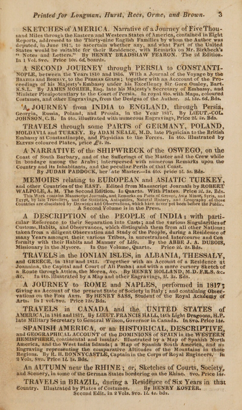 SKETCHES of AMERICA. Narrative of a Journey of Five Thou- sand Miles through the Eastern'and Western States of America, containéd in Eight Reports, addressed to the Thirty-nine English Families by whom the Author was deputed, in June 1817, to ascertain whether any, and what Part of the United * States would be suitable for their Residence, with Remarks on Mr. Birkbeck’s “ Notes and Letters.” By HENRY BRADSHAW FEARON. The 2d Edition. In Ij Vol. 8ve. Price 10s. 6d, boards. _ A SECOND JOURNEY through PERSIA to CONSTANTI- “NOPLE, between the Years 1810 and 1816. With a Journal of the Voyage by the Brazirs and BomsBay, to the PErRsIAN GuLPH; together with an Acccount of the Pro- ceedings of his Majesty’s Embassy under his Excellency Sir Gore Ousley, Bart. K.S.L. By JAMES MORIER, Esq. late his Majesty’s Secretary of Embassy, and Minister Plenipotentiary to the Court of Persia. In royal 4to. with Maps, coloured Costumes, and other Engravings, from the Designs of the Author. 32. 13s. 6d. Bds. ‘A, JOURNEY from INDIA to ENGLAND, through Persia, Georgia, Russia, Poland, and Prussia, in the Year 1817. By LIEUT.-COL JOHNSON, C.B. In 4to. illustrated with numerous Engravings, Price 2l. 2s. Bds. TRAVELS through some PARTS of GERMANY, POLAND, MOLDAVIA and TURKEY. By ADAM NEALE, M.D. late Physician to the British Embassy at Constantinople, and Physician to the Forces. In 4to. illustrated by ELEVEN coloured Plates, price £2. 2s. A NARRATIVE of the SHIPWRECK of the OSWEGO, on the Coast of South Barbary, and of the Sufferings of the Master and the Crew while in bondage among the Arabs; interspersed with numerous Remarks upon the Country and its Inhabitants, and the peculiar.Perils of that Coast. ‘ - By JUDAH PADDOCK, her “ate Master.—In 4to. price 10. 5s. Bds. MEMOIRS relating to EUROPEAN and ASIATIC TURKEY, and other Countries ofthe EAST. Edited from Manuscript Journals by ROBERT WALPOLE, A. M. The Second Edition. In Quarto. With Plates. Price 31. 3s. Bds. This Work contains Manuscript Journals, and, Remarks on Parts of Greece, Asia Minor, Syria, and Egypt, by late Travellers, and the Statistics, Antiquities, Natural History, and Geography of those Countries are elucidated by Drawings and Observations, which have never yet been before the Public. A Second Volume isin the Press. — A DESCRIPTION of the PEOPLE of INDIA; with parti- cular Reference to their Separation into Casts; and the various Singularities of Customs, Habits, and Observances, which distinguish them from all other Nations: taken from a diligent Observation and Study of the People, during a Residence of many Years amongst their various Tribes, in unrestrained Intercourse and Con formity with their Habits and Manner of Life. By the ABBE J. A. DUBOIS, Missionary inthe.Mysore. In One Volume, Quarto. Price 2l. 2s. Bds. TRAVELS in the IONIAN ISLES, in ALBANIA, THESSALY, and GREECE, in 1812and 1813. “Together with an Account of a Residence at Joannina, the Capital and Court of Ali Pashas and with a more cursory Sketch of a Ronte through Attica,the Morea, &amp;c. . By HENRY HOLLAND, M.D. F.R.S. &amp;co oc. In 4to. fiustratea by a Map and other Engravinges, 3/. 3s. Bds. _ A JOURNEY to ROME and NAPLES, performed in 18173 Giving an Account of the present State of Society in Italy 5 and containing Obser- vations on the Fine Arts. By HENRY SASS, Student of the Royal Acadeiby of Arts; In} vol/8vo. Price 12s. Bds. Lire ¥ TRAVELS in CANADA and the UNITED. STATES of AMERICA, in 1816 and1817, By LIEUT. FRANCIS HALL, l4th Light Dragoons, H.P. late Military Secretary to General Wilson, Governor in Canada. In 8vo. Price 143. SPANISH AMERICA, or an HISTORICAL, DESCRIPTIVE, and GEOGRAPHICAL ACCOUNT of the DOMINIONS of SPAIN in the WESTERN HEMISPHERE, continental and insular. Wlustrated by' a’ Map of Spanish North America, and the West India Islands; a Map of Spanish South America, and au Engraving representing the comparative Altitudes of the Mountaing in those Regions. By R. H. BONNYCASTULE, Captainin the Corps of Royal Etigineers,» In 2 Vols, 8vo. Price ll. 1s. Bds. hk _ An AUTUMN wear the RHINE or, Sketches of Courts, Society, - and Scenery, in some of the German States bordering on the Rhine. 8vo. Price 14¢- TRAVELS in BRAZIL, during a Residérice of Six Years in that €ountry. Llustrated by Plates of Costumes. By HENRY. KOSTER. Second Edit. in 2 Vols. 8vo. 12, 4s. bds.