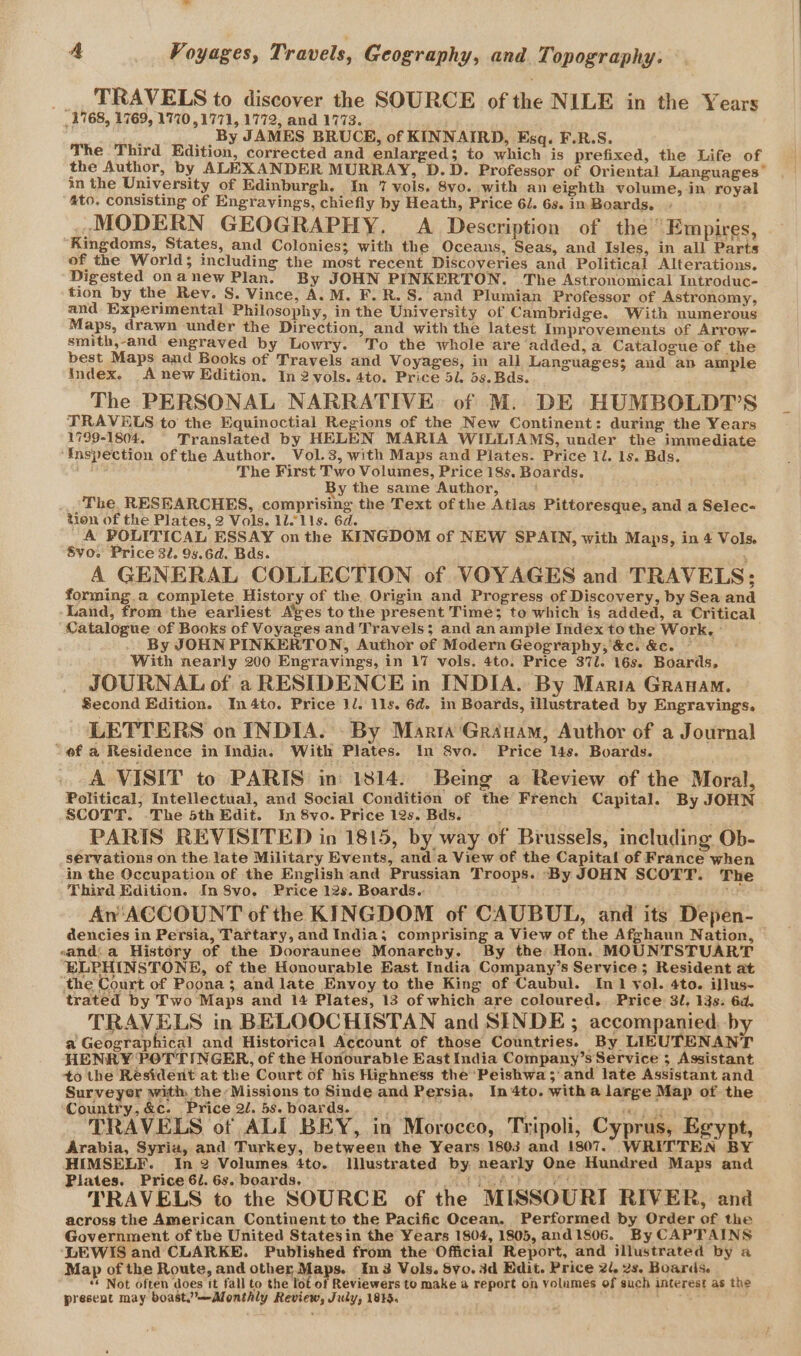 A Voyages, Travels, Geography, and Topography. TRAVELS to discover the SOURCE of the NILE in the Years 1768, 1769, 1770 ,1771, 1772, and 1773. , ae By JAMES BRUCE, of KINNAIRD, Esq. F.R.S. The Third Edition, corrected and enlarged; to which is prefixed, the Life of the Author, by ALEXANDER MURRAY, D.D. Professor of Oriental Languages” in the University of Edinburgh. In 7 vols. 8vo. with an eighth volume, in royal ato. consisting of Engravings, chiefly by Heath, Price 61. 6s. in Boards. MODERN GEOGRAPHY. A Description of the “Empires, ‘Kingdoms, States, and Colonies; with the Oceans, Seas, and Isles, in all Parts of the World; including the most recent Discoveries and Political Alterations. Digested onanew Plan. By JOHN PINKERTON. The Astronomical Introduc- tion by the Rev. S. Vince, A.M. F. R.S. and Plumian Professor of Astronomy, and Experimental Philosophy, in the University of Cambridge. With numerous Maps, drawn under the Direction, and with the latest Improvements of Arrow- smith,-and engraved by Lowry. To the whole are added, a. Catalogue of the best Maps and Books of Travels and Voyages, in all Languages; and an ample Index. Anew Edition, In 2 vols. 4to. Price 5l. 5s. Bds. The PERSONAL NARRATIVE of M. DE HUMBOLDT’S TRAVELS to the Equinoctial Regions of the New Continent: during the Years 1799-1804, Translated by HELEN MARIA WILLIAMS, under the immediate ‘Inspection of the Author. Vol.3, with Maps and Plates. Price ll. ls. Bds. The First Two Volumes, Price 18s. Boards. By the same Author, The. RESEARCHES, comprising the Text of the Atlas Pittoresque, and a Selec- tion of the Plates, 2 Vols. 1111s. 6d. _A POLITICAL ESSAY on the KINGDOM of NEW SPAIN, with Maps, in 4 Vols. 8vo. Price 32. 95.6d. Bds. A GENERAL COLLECTION of VOYAGES and TRAVELS; forming.a complete History of the Origin and Progress of Discovery, by Sea and Land, from the earliest A’ves to the present Time; to which is added, a Critical Catalogue of Books of Voyages and Travels; and anample Index to the Work, - By JOHN PINKERTON, Author of Modern Geography; &amp;c. &amp;c. ~ With nearly 200 Engravings, in 17 vols. 4to. Price 37l. 16s. Boards, JOURNAL of a RESIDENCE in INDIA. By Maria Granam. Second Edition. In4to. Price 1l. 11s. 6d. in Boards, illustrated by Engravings. LETTERS on INDIA. By Marta Grauam, Author of a Journal “of a Residence in India. With Plates. In 8vo. Price 14s. Boards. A VISIT to PARIS in: 1814. Being a Review of the Moral, Political, Intellectual, and Social Condition of the French Capital. By JOHN SCOTT. -The 5th Edit. In 8vo. Price 12s. Bds. PARIS REVISITED in 1815, by way of Brussels, including Ob- servations on the late Military Events, and a View of the Capital of France when in the Occupation of the English and Prussian Troops. By JOHN SCOTT. The Third Edition. In S8vo. Price 12s. Boards. ; , An ‘ACCOUNT of the KINGDOM of CAUBUL, and its Depen- dencies in Persia, Tartary, and India, comprising a View of the Afghaun Nation, sand: a History of the Dooraunee Monarchy. By the Hon. MOUNTSTUART ELPHINSTONE, of the Honourable East. India Company’s Service ; Resident at ‘the Court of Poona; and late Enyoy to the King of Caubul. In 1 yol. 4to. illus- trated by Two Maps and 14 Plates, 13 of which are coloured. Price 3l, 13s. 6d, TRAVELS in BELOOCHISTAN and SEINDE ; accompanied, by a Geographical and Historical Account of those Countries. By LIEUTENANT HENRY POTTINGER, of the Honourable East India Company’s Service ; Assistant to the Resident at the Court of his Highness the Peishwa; and late Assistant and Surveyer with, the: Missions to Sinde and Persia. In4to. witha large Map of the Country, &amp;c. Price 2/. 5s. boards. xR ny f 5E ; TRAVELS of ALI BEY, in Morocco, Tripoli, Cyprus, Egypt, Arabia, Syria, and Turkey, between the Years 1803 and 1807. WRITTEN BY HIMSELF. In 2 Volumes 4to. Illustrated by nearly One Hundred Maps and Plates. Price 6/. 6s. boards, + ATCA! vi TRAVELS to the SOURCE of the MISSOURI RIVER, and across the American Continent to the Pacific Ocean. Performed by Order of the Government of the United Statesin the Years 1804, 1805, and1806. By CAPTAINS ‘LEWIS and CLARKE. Published from the ‘Official Report, and illustrated by a Map of the Route, and other Maps. In3 Vols. Syo. 3d Edit. Price 2/, 2s. Boards. “+ Not often does it fall to the lot of Reviewers to make a report oh volumes of such interest as the present may boast.’—Monthly Review, July, 1815.