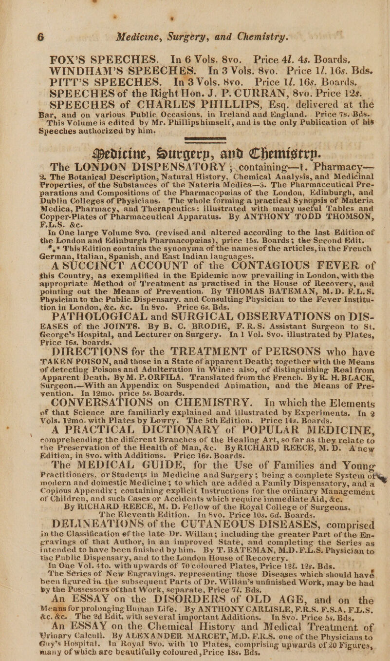 * « 6 Medicine, Surgery, and Chemistry. FOX’S SPEECHES. In6 Vols. 8vo. Price 41. 4s. Boards, WINDHAWMW’S SPEECHES. In 3 Vols. 8vo. Price 1/. 16s. Bds. PITI’S SPEECHES. In3Vols. 8vo. Price 1/. 16s. Boards. SPEECHES of the Right Hon. J. P. CURRAN, 8vo. Price 12s. SPEECHES of CHARLES PHILLIPS, Esq. delivered at the Bar, and on various Public Occasions, in Ireland and England. Price 7s..Bds. “This Volume is edited by Mr. Phillipshimself, and is the only Publication of his Speeches authorized by him. — MPedicine, Surgerp, and Chemiserp. The LONDON DISPENSATORY ;..containing—t. Pharmacy— 2. The Botanical Description, Natural History, Chemical Analysis, and Medicmal Properties, of the Substances of the Nateria Medica—3s. The Pharmaceutical Pre- parations and Compositions of the Pharmacopeias of the London, Edinburgh, and Dublin Colleges of Physicians. The whole forming a practical Synopsis of Materia Medica, Pharmacy, and Therapeutics: illustrated with many useful Tables and via of Pharmaceutical Apparatus. By ANTHONY TODD THOMSON, LS. &amp;C. In One large Volume 8vo. (revised and altered according to the last Edition of the London and Edinburgh Pharmacopeias), price 15s. Boards; the Second Edit. *,* This Edition contains the synonyma of the namesof the articles, in the French German, Italian, Spanish, and East Indian languages. A SUCCINCT ACCOUNT of the CONTAGIOUS FEVER of this Country, as exemplified in the Epidemic now prevailing in London, with the appropriate. Method of Treatment as practised in the House of Recovery, and pointing out the Means of Prevention. By THOMAS BATEMAN, M.D. F.L.S. Physician to the Public Dispensary. and Consulting Physician to the Fever Institu- tion in London, &amp;c. &amp;c. In 8vo. Price 6s. Bds. PATHOLOGICAL and SURGICAL OBSERVATIONS on DIS- EASES of the JOINTS. By B. C. BRODIE, F.R.S. Assistant Surgeon to St. George’s Hospital, and Lecturer on Surgery. In1 Vol. 8vo. illustrated by Plates, Price 16s. boards. : ‘DIRECTIONS for the TREATMENT of PERSONS who have TAKEN POISON, and those in a State of apparent Deaths together with the Means of detecting Poisons and Adulteration in Wine: also, of distinguishing Real from Apparent Death. By M. P.ORFILA. Translated from thé French. By R. H. BLACK, Surgeon.—With an Appendix on Suspended Animation, and the Means of Pre= vention. In 12mo. price 5s. Boards. CONVERSATIONS on CHEMISTRY. In which the Elements of that Science are familiarly explained and illustrated by Experiments. In 2 Vols. 12mo. with Plates by Lowry. The 5thEdition. Price I4s. Boards. A PRACTICAL DICTIONARY of POPULAR MEDICINE, comprehending the different Branches of the Healing Art, so far as they relate to the Preservation of the Health of Man,&amp;c. ByRICHARD REECE,M.D. Anew Edition, in 8vo. with Additions. Price 16s. Boards. ‘ , The MEDICAL GUIDE, for the Use of Families and Young Practitioners, or Students in Medicine and Surgery; being a complete System Oty modern and domestic Medicine; to which are added a Family Dispensatory, and ‘a Copious Appendix; containing explicit Instructions for the ordinary Management of Children, and such Cases or Accidents which require immediate Aid, &amp;c. By RICHARD REECE, M. D. Fellow of the Royal College of Surgeons. The Eleventh Edition. In 8vo. Price 10s. 6d. Boards. DELINEATIONS of the CUTANEOUS DISEASES, comprised in the Classification ef the late Dr. Willan; including the greater Part of the En- gravings of that Author, in an improved State, and completing the Series as intended to have been finished byhim. By T. BATEMAN, M.D.F.L.S. Physician to the Public Dispensary, and to the London House of Recovery. tm One Vol. 4to. with upwards of 70 coloured Plates, Price 12U. 12s. Bds. The Series of New Engravings, representing those Diseases which should have. been figured inthe subsequent Parts of Dr. Willan’s unfinished Work, may be had by the Possessors ofthat Work, separate, Price 7/. Bas. An ESSAY on the DISORDERS of OLD AGE, and on the Means for prolonging Human Life. By ANTHONY CARLISLE, F.R.S. F.S.A. F.L.S. KC. Ce | The 2d Edit. with several important Additions. In 8vo. Price 5s. Bds, An ESSAY on the Chemical History and Medical Treatment of Urinary Calculi. By ALEXANDER MARCET, M.D. E.R.S. one of the Physicians to Guy’s Hospital. In Royal 8vo. with 10 Plates, comprising upwards of 20 Figures, many of which are beautifully coloured, Price 18s. Bds.