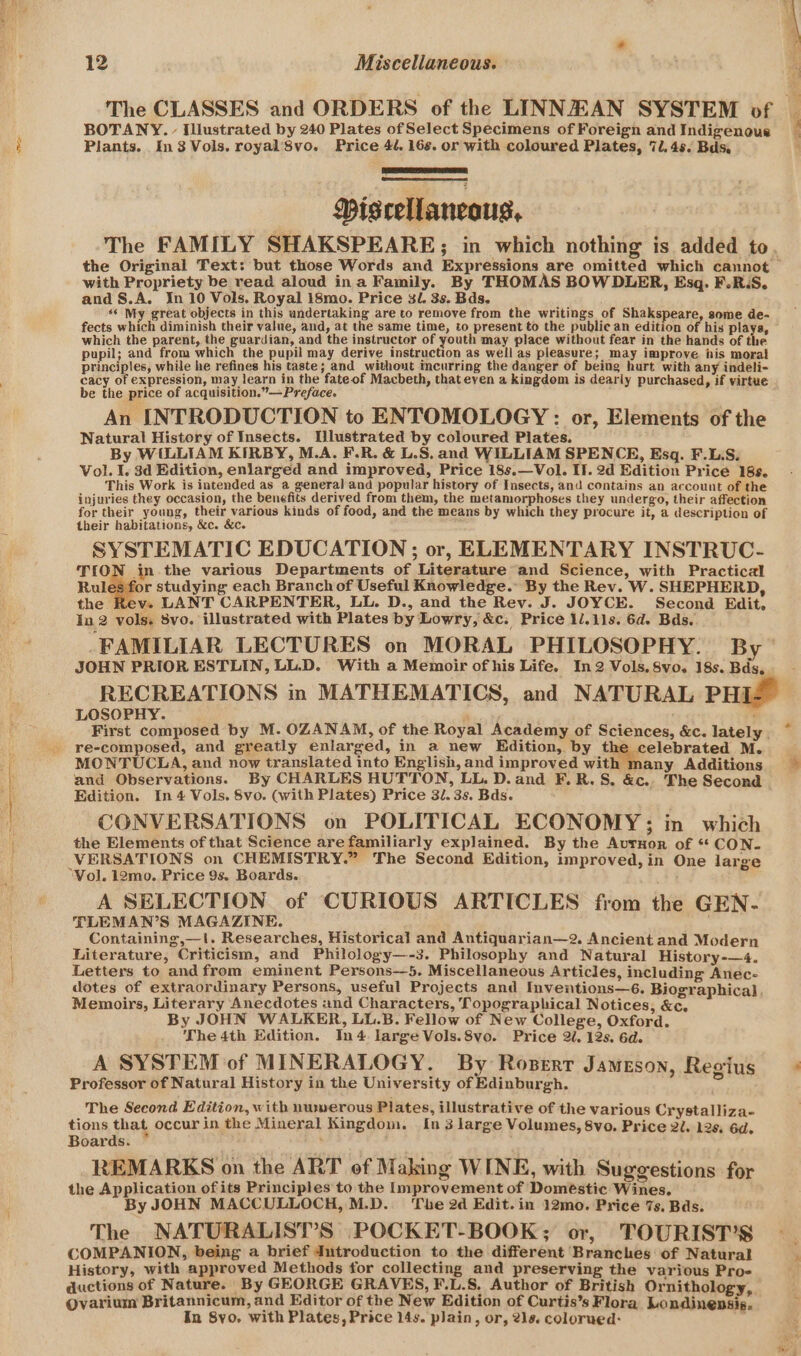 The CLASSES and ORDERS of the LINNEAN SYSTEM of BOTANY. - Illustrated by 240 Plates of Select Specimens of Foreign and Indigenous Plants. In3 Vols. royal’8vo. Price 4. 16s. or with coloured Plates, 7. 4s. Bds. NEE, Miscellaneous, with Propriety be read aloud ina Family. By THOMAS BOW DLER, Esq. F.R.S. and S.A. In 10 Vols, Royal 18mo. Price 3. 3s. Bds. «« My great objects in this undertaking are to remove from the writings of Shakspeare, some de- fects which diminish their value, and, at the same time, to present to the public an edition of his plays, which the parent, the guardian, and the instructor of youth may place without fear in the hands of the pupil; and from which the pupil may derive instruction as well as pleasure; may improve his moral principles, while he refines his taste; and without incurring the danger of being hurt with any indeli- cacy of expression, may learn in the fateof Macbeth, that even a kingdom is deariy purchased, if virtue be the price of acquisition.” —Preface. An INTRODUCTION to ENTOMOLOGY : or, Elements of the Natural History of Insects. Ulustrated by coloured Plates. By WILLIAM KIRBY, M.A. F.R. &amp; L.S. and WILLIAM SPENCE, Esq. F.L.S. Vol. I. 3d Edition, enlarged and improved, Price 18s.—Vol. II. 2d Edition Price 188. This Work is intended as a general and popular history of Insects, and contains an account of the injuries they occasion, the benefits derived from them, the metamorphoses they undergo, their affection for their young, their various kinds of food, and the means by which they procure it, a description of their habitations, &amp;c. &amp;c. SYSTEMATIC EDUCATION ; or, ELEMENTARY INSTRUC- TION in the various Departments of Literature and Science, with Practical Rules for studying each Branch of Useful Knowledge. By the Rev. W. SHEPHERD, the Rey. LANT CARPENTER, LL. D., and the Rev. J. JOYCE. Second Edit, In 2 vols. 8vo. illustrated with Plates by Lowry, &amp;c. Price 1/.11s. 6d. Bds. FAMILIAR LECTURES on MORAL PHILOSOPHY. By JOHN PRIOR ESTLIN, LL.D. With a Memoir of his Life. In 2 Vols. 8vo. 18s. Bds, RECREATIONS mn MATHEMATICS, and NATURAL PHI LOSOPHY. ' re-composed, and greatly enlarged, in a new Edition, by the celebrated M. MONTUCLA, and now translated into English, and improved with many Additions and Observations. By CHARLES HUTTON, LL. D.and F.R.S. &amp;c.. The Second Edition. In 4 Vols. 8vo. (with Plates) Price 3/. 3s. Bds. CONVERSATIONS on POLITICAL ECONOMY; in which the Elements of that Science are familiarly explained. By the Aurxuor of ** CON- VERSATIONS on CHEMISTRY.” The Second Edition, improved, in One large A SELECTION of CURIOUS ARTICLES from the GEN. TLEMAN’S MAGAZINE. Containing,—I. Researches, Historical and Antiquarian—2. Ancient and Modern Literature, Criticism, and Philology—-3. Philosophy and Natural History-—4. Letters to and from eminent Persons—5. Miscellaneous Articles, including Anec- Memoirs, Literary Anecdotes ind Characters, Topographical Notices, &amp;c. By JOHN WALKER, LL.B. Fellow of New College, Oxford. The 4th Edition. In4 large Vols.8vo. Price 2l. 12s. 6d. A SYSTEM of MINERALOGY. By Roserr Jameson, Regius Professor of Natural History in the University of Edinburgh. The Second Edition, with numerous Plates, illustrative of the various Crystalliza- tions that occur in the Mineral Kingdom. In 3 large Volumes, 8vo. Price 20. 12s. 6d. Boards. ; REMARKS on the ART of Making WINE, with Suggestions for the Application ofits Principles to the Improvement of Doméstic Wines. By JOHN MACCULLOCH, M.D. ‘The 2d Edit. in 12mo. Price 7s. Bds. The NATURALIST’S POCKET-BOOK; or, TOURIST’S COMPANION, being a brief dutroduction to the different Branches of Natural History, with approved Methods for collecting and preserving the various Pro- ductions of Nature. By GEORGE GRAVES, F.L.S. Author of British Ornithology, Ovarium Britannicum, and Editor of the New Edition of Curtis’s Flora Londinensis. In 8yo. with Plates, Price 14s. plain, or, 2ls. colorued: .