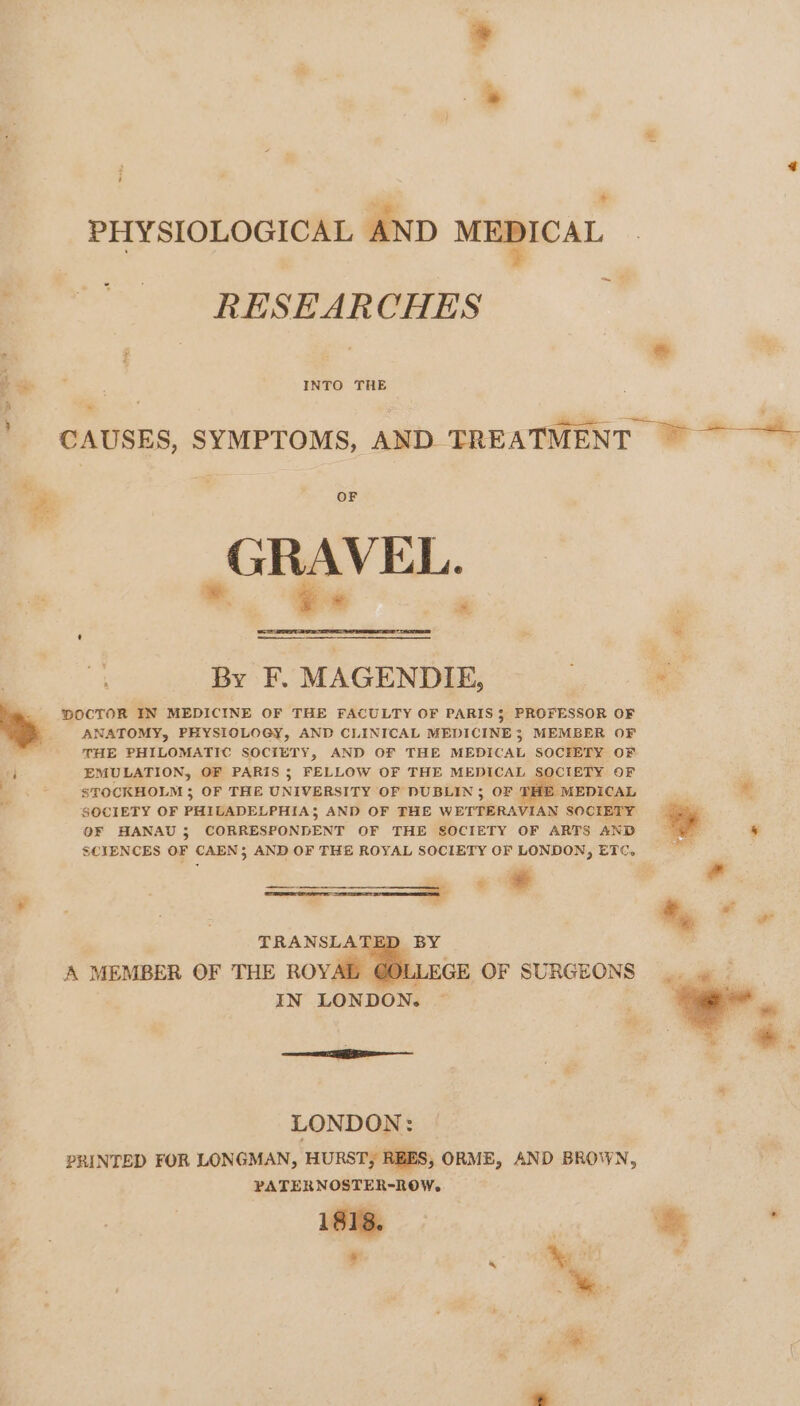 fh * PHYSIOLOGICAL AND MEDICAL . - “RESEARCHES wi ; é * a . ) INTO THE CAUSES, SYMPTOMS, AND TREATMENT ~~ &gt; ra OF | GRAVEL. a ey a By F. MAGENDIE, a. _ pOCTOR IN MEDICINE OF THE FACULTY OF PARIS; PROFESSOR OF ANATOMY, PHYSIOLOGY, AND CLINICAL MEDICINE; MEMBER OF THE PHILOMATIC SOCIETY, AND OF THE MEDICAL SOCIETY OF a EMULATION, OF PARIS ; FELLOW OF THE Menges CIETY OF - -$¥0CKHOLM; OF THE UNIVERSITY OF DUBLIN ; ‘MEDICAL * 4 SOCIETY OF PHILADELPHIA; AND OF THE werden ees SOCIE ia OF HANAU ; CORRESPONDENT OF THE SOCIETY OF ARTS AND SCIENCES OF CAEN; AND OF THE ROYAL SOCIETY OF LONDON, ETC. BY LLEGE OF SURGEONS IN LONDON. nee LONDON: PRINTED FOR LONGMAN, HURST, REES, ORME, AND BROWN, PATERNOSTER-ROW,